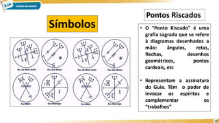 10
Símbolos • O “Ponto Riscado” é uma
grafia sagrada que se refere
à diagramas desenhados a
mão: ângulos, retas,
flechas, desenhos
geométricos, pontos
cardeais, etc
• Representam a assinatura
do Guia. Têm o poder de
invocar os espíritos e
complementar os
“trabalhos”
Pontos Riscados
 