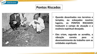 11
• Quando desenhados nos terreiros e
templos, ou esboçados noutros
lugares, os PONTOS RISCADOS
traduzem o campo de atuação e a
essência espiritual desejada.
• Eles criam, segundo se acredita, a
vibração correta para o
desenvolvimento do trabalho com as
entidades espirituais.
Pontos Riscados
 