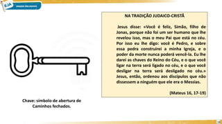 13
Chave: símbolo de abertura de
Caminhos fechados.
NA TRADIÇÃO JUDAICO-CRISTÃ
Jesus disse: «Você é feliz, Simão, filho de
Jonas, porque não foi um ser humano que lhe
revelou isso, mas o meu Pai que está no céu.
Por isso eu lhe digo: você é Pedro, e sobre
essa pedra construirei a minha Igreja, e o
poder da morte nunca poderá vencê-la. Eu lhe
darei as chaves do Reino do Céu, e o que você
ligar na terra será ligado no céu, e o que você
desligar na terra será desligado no céu.»
Jesus, então, ordenou aos discípulos que não
dissessem a ninguém que ele era o Messias.
(Mateus 16, 17-19)
 