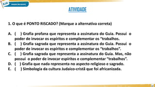 ATIVIDADE
1. O que é PONTO RISCADO? (Marque a alternativa correta)
A. ( ) Grafia profana que representa a assinatura do Guia. Possui o
poder de invocar os espíritos e complementar os “trabalhos.
B. ( ) Grafia sagrada que representa a assinatura do Guia. Possui o
poder de invocar os espíritos e complementar os “trabalhos”.
C. ( ) Grafia sagrada que representa a assinatura do Guia. Mas, não
possui o poder de invocar espíritos e complementar “trabalhos”.
D. ( ) Grafia que nada representa no aspecto religioso e sagrado.
E. ( ) Simbologia da cultura Judaico-cristã que foi africanizada.
17
 