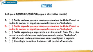 ATIVIDADE
1. O que é PONTO RISCADO? (Marque a alternativa correta)
A. ( ) Grafia profana que representa a assinatura do Guia. Possui o
poder de invocar os espíritos e complementar os “trabalhos.
B. ( ) Grafia sagrada que representa a assinatura do Guia. Possui o
poder de invocar os espíritos e complementar os “trabalhos”.
C. ( ) Grafia sagrada que representa a assinatura do Guia. Mas, não
possui o poder de invocar espíritos e complementar “trabalhos”.
D. ( ) Grafia que nada representa no aspecto religioso e sagrado.
E. ( ) Simbologia da cultura Judaico-cristã que foi africanizada.
18
 