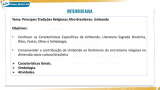 2
Tema: Principais Tradições Religiosas Afro-Brasileiras: Umbanda
Objetivos:
• Conhecer as Características Específicas da Umbanda: Literatura Sagrada Doutrina,
Ritos, Festas, Ethos e Simbologia.
• Compreender a contribuição da Umbanda ao fenômeno do sincretismo religioso na
dimensão sócio-cultural brasileira
➢ Características Gerais.
➢ Simbologia.
➢ Atividades.
 