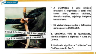 4
• A UMBANDA é uma religião
brasileira. É organizada a partir dos
cultos afros, crenças católicas,
filosofia espírita, pajelança indígena
e esoterismo.
• Há várias interpretações e definições
para a palavra UMBANDA.
1. UMBANDA vem do Quimbundo,
idioma africano, e significa: A ARTE DE
CURAR.
2. Umbanda significa: a “Lei Maior” ou
“Lei Suprema do Bem”.
 