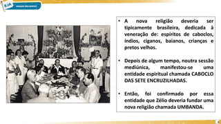 6
• A nova religião deveria ser
tipicamente brasileira, dedicada à
veneração de: espíritos de caboclos,
índios, ciganos, baianos, crianças e
pretos velhos.
• Depois de algum tempo, noutra sessão
mediúnica, manifestou-se uma
entidade espiritual chamada CABOCLO
DAS SETE ENCRUZILHADAS.
• Então, foi confirmado por essa
entidade que Zélio deveria fundar uma
nova religião chamada UMBANDA.
 