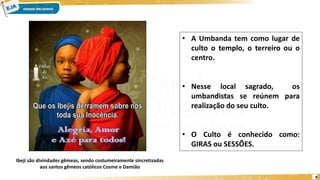 8
• A Umbanda tem como lugar de
culto o templo, o terreiro ou o
centro.
• Nesse local sagrado, os
umbandistas se reúnem para
realização do seu culto.
• O Culto é conhecido como:
GIRAS ou SESSÕES.
Ibeji são divindades gêmeas, sendo costumeiramente sincretizadas
aos santos gêmeos católicos Cosme e Damião
 