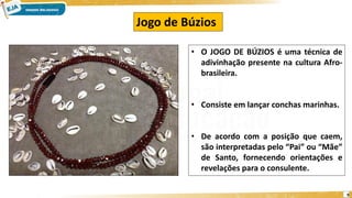 9
• O JOGO DE BÚZIOS é uma técnica de
adivinhação presente na cultura Afro-
brasileira.
• Consiste em lançar conchas marinhas.
• De acordo com a posição que caem,
são interpretadas pelo “Pai” ou “Mãe”
de Santo, fornecendo orientações e
revelações para o consulente.
Jogo de Búzios
 