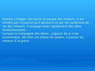   Etienne s'intègre vite parmi le peuple des mineurs. Il est révolté par l'injustice qu'il découvre et par les conditions de vie des mineurs. Il propage assez rapidement des idées révolutionnaires.  Lorsque la Compagnie des Mines , arguant de la crise économique, décrète une baisse de salaire, il pousse les mineurs à la grève.   
