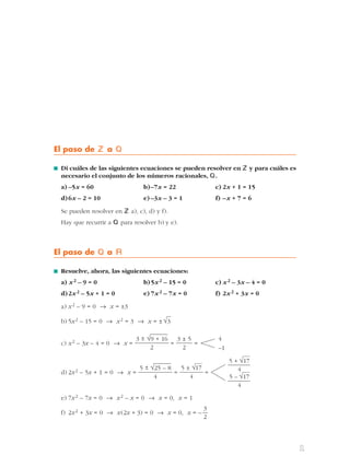 El paso de Z a Q 
■ Di cuáles de las siguientes ecuaciones se pueden resolver en Zy para cuáles es 
necesario el conjunto de los números racionales, Q. 
a) –5x = 60 b) –7x = 22 c) 2x + 1 = 15 
d)6x – 2 = 10 e) –3x – 3 = 1 f) –x + 7 = 6 
Se pueden resolver en Za), c), d) y f). 
Hay que recurrir a Q para resolver b) y e). 
El paso de Q a Á 
■ Resuelve, ahora, las siguientes ecuaciones: 
a) x2 – 9 = 0 b)5x2 – 15 = 0 c) x2 – 3x – 4 = 0 
d)2x2 – 5x + 1 = 0 e) 7x2 – 7x = 0 f) 2x2 + 3x = 0 
a) x2 – 9 = 0 8 x = ±3 
b) 5x2 – 15 = 0 8 x2 = 3 8 x = ± 
c) x2 – 3x – 4 = 0 8 x= = = 
d) 2x2 – 5x + 1 = 0 8 x= = = 
e) 7x2 – 7x = 0 8 x2 – x = 0 8 x = 0, x = 1 
f) 2x2 + 3x = 0 8 x(2x + 3) = 0 8 x = 0, x = – 
3 
2 
5 + √— 
17 
—4 
5 – √— 
17 
—4 
5 ± √— 
17 
4 
5 ± √25 – 8 
4 
4 
–1 
3 ± 5 
2 
3 ± √9 + 16 
2 
√3 
1 
 