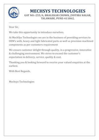 MECHSYS TECHNOLOGIES
GAT NO:-255/A, BHALEKAR CHOWK, JYOTIBA NAGAR,
TALAWADE, PUNE-411062.
Dear Sir,
We take this opportunity to introduce ourselves.
At MechSys Technologies we are in the business of providing services to
OEM’s with, heavy and light fabricated parts as well as precision machined
components as per customers requirement
We ensure customer delight through quality, in a progressive, innovative
& challenging environment. We strive to exceed the customer’s
expectation in delivery, service, quality & cost.
Thanking you & looking forward to receive your valued enquiries at the
earliest.
With Best Regards,
Mechsys Technologies
 