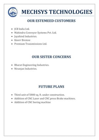 MECHSYS TECHNOLOGIES
OUR ESTEMEED CUSTOMERS
 JCB India Ltd.
 Mahindra Conveyor Systems Pvt. Ltd.
 Jayahind Industries.
 Knorr Bremse
 Premium Transmissions Ltd.
OUR SISTER CONCERNS
 Bharat Engineering Industries.
 Niranjan Industries.
FUTURE PLANS
 Third unit of 5000 sq. ft. under construction.
 Addition of CNC Laser and CNC press Brake machines.
 Addition of CNC boring machine
 