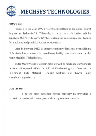 MECHSYS TECHNOLOGIES
ABOUT US:-
Founded in the year 1993 by Mr Bharat Kalbhor in the name ‘Bharat
Engineering Industries’ in Talawade, it started as a fabrication unit by
supplying OEM’s with heavy duty fabricated gear box casings, base frames
for machines and precision turned components.
Later in the year 2012, to support customer demands for machining
of fabricated components our machining facility was established by the
name ‘MechSys Technologies’.
Today MechSys supplies fabricated as well as machined components
to some of reputed OEM’s in field of Earthmoving and Construction
Equipment, Bulk Material Handling Systems and Power Cable
Manufacturing Industry.
OUR VISION: -
To be the most customer centric company by providing a
portfolio of services that anticipate and satisfy customers needs.
 