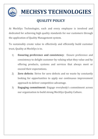 MECHSYS TECHNOLOGIES
QUALITY POLICY
At MechSys Technologies, each and every employee is involved and
dedicated for achieving high quality standards for our customers through
the application of Quality Management system.
To sustainably create value to effectively and efficiently build customer
trust, Quality at MechSys is to.
1) Ensuring preference and consistency: Ensure preference and
consistency to delight customer by valuing what they value and by
offering products, systems and services that always meet or
exceed their expectations.
2) Zero defects: Strive for zero defects and no waste by constantly
looking for opportunities to apply our continuous improvement
approach to deliver competitive advantage.
3) Engaging commitment: Engage everybody’s commitment across
our organisation to build strong MechSys Quality Culture.
 