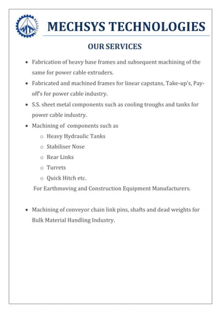 MECHSYS TECHNOLOGIES
OUR SERVICES
 Fabrication of heavy base frames and subsequent machining of the
same for power cable extruders.
 Fabricated and machined frames for linear capstans, Take-up’s, Pay-
off’s for power cable industry.
 S.S. sheet metal components such as cooling troughs and tanks for
power cable industry.
 Machining of components such as
o Heavy Hydraulic Tanks
o Stabiliser Nose
o Rear Links
o Turrets
o Quick Hitch etc.
For Earthmoving and Construction Equipment Manufacturers.
 Machining of conveyor chain link pins, shafts and dead weights for
Bulk Material Handling Industry.
 