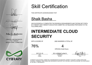 Dean Pompilio
John Martin
John Oyeleke
Kelly Handerhan
CREATED AND BACKED BY
THE CYBRARY
EDUCATIONAL COMMITTEE*
Skill Certification
THIS CERTIFICATE ACKNOWLEDGES THAT
Shaik Basha
HAS SUCCESSFULLY COMPLETED THE RIGOROUS REQUIREMENTS AND TESTING SET FORTH
BY CYBRARY AND CYBRARY’S EDUCATION COMMITTEE, ESTABLISHING PROFICIENCY IN THE
FOLLOWING SKILL
INTERMEDIATE CLOUD
SECURITY
WITH A SCORE OF AND AWARDED A TOTAL OF
76% 4
CPE/CEU Credit Hours
2017-01-19
Date
Passed
SC-1c3088db7-e3da13
Certification
Number
Ralph P. Sita
CEO
*CYBRARY’S EDUCATIONAL COMMITTEE IS REPRESENTED BY INDUSTRY LEADING IT SECURITY CONSULTANTS AND
TECHNICAL TRAINERS. THEIR SIGNATURE REPRESENTS SUPPORT FOR THIS SKILL CERTIFICATION AND THE PROFICIENCY
IN THE SKILL IT REPRESENTS
 