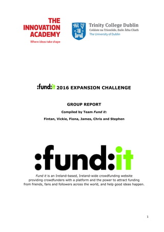 1
2016 EXPANSION CHALLENGE
GROUP REPORT
Compiled by Team Fund it:
Fintan, Vickie, Fiona, James, Chris and Stephen
Fund it is an Ireland-based, Ireland-wide crowdfunding website
providing crowdfunders with a platform and the power to attract funding
from friends, fans and followers across the world, and help good ideas happen.
 
