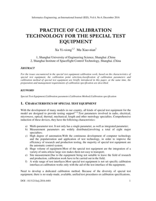 Informatics Engineering, an International Journal (IEIJ), Vol.4, No.4, December 2016
DOI : 10.5121/ieij.2016.4401 1
PRACTICE OF CALIBRATION
TECHNOLOGY FOR THE SPECIAL TEST
EQUIPMENT
Xu Yi-xiong1,2
Mu Xiao-nian2
1, Shanghai University of Engineering Science, Shanghai ,China
2, Shanghai Institute of Spaceflight Control Technology, Shanghai ,China
ABSTRACT
For the issues encountered in the special test equipment calibration work, based on the characteristics of
special test equipment, the calibration point selection,classification of calibration parameters and
calibration method of special test equipment are briefly introduced in this paper, at the same time, the
preparation and management requirements of calibration specification are described.
KEYWORD
Special Test Equipment;Calibration parameter;Calibration Method;Calibration specification
1. CHARACTERISTICS OF SPECIAL TEST EQUIPMENT
With the development of many models in our country, all kinds of special test equipment for the
model are designed to provide testing support[1-2]
.Test parameters involved in radio, electrical,
microwave, optical, thermal, mechanical, length and other metrology specialties. Comprehensive
induction of these devices, they have the following characteristics:
a) Multi-parameter test. It not only has a single parameter, as well as integrated parameter;
b) Measurement parameters are widely distributed,involving a total of eight major
specialties;
c) High degree of automation.With the continuous development of computer technology
and the popularization and application of test technology, in order to improve the
efficiency of research and production testing, the majority of special test equipment are
the automatic control system;
d) Huge volume of equipment.Most of the special test equipment are the integration of a
variety of units,whose large size makes them not easy to transport;
e) Site measurement.Due to the equipment being not suitable to leave the field of research
and production, calibration work have to be carried out in the field;
f) A wide range of test interfaces.Most special test equipment is not set specific calibration
interface,so calibration works only with the aid of the test interface of the equipment;
Need to develop a dedicated calibration method. Because of the diversity of special test
equipment, there is no ready-made, available, unified test procedures or calibration specifications.
 