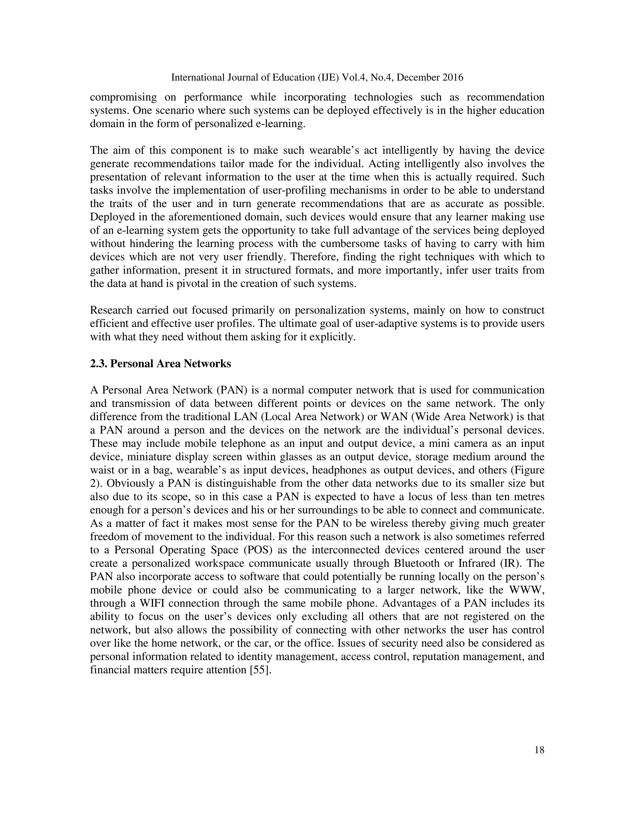 International Journal of Education (IJE) Vol.4, No.4, December 2016
18
compromising on performance while incorporating technologies such as recommendation
systems. One scenario where such systems can be deployed effectively is in the higher education
domain in the form of personalized e-learning.
The aim of this component is to make such wearable’s act intelligently by having the device
generate recommendations tailor made for the individual. Acting intelligently also involves the
presentation of relevant information to the user at the time when this is actually required. Such
tasks involve the implementation of user-profiling mechanisms in order to be able to understand
the traits of the user and in turn generate recommendations that are as accurate as possible.
Deployed in the aforementioned domain, such devices would ensure that any learner making use
of an e-learning system gets the opportunity to take full advantage of the services being deployed
without hindering the learning process with the cumbersome tasks of having to carry with him
devices which are not very user friendly. Therefore, finding the right techniques with which to
gather information, present it in structured formats, and more importantly, infer user traits from
the data at hand is pivotal in the creation of such systems.
Research carried out focused primarily on personalization systems, mainly on how to construct
efficient and effective user profiles. The ultimate goal of user-adaptive systems is to provide users
with what they need without them asking for it explicitly.
2.3. Personal Area Networks
A Personal Area Network (PAN) is a normal computer network that is used for communication
and transmission of data between different points or devices on the same network. The only
difference from the traditional LAN (Local Area Network) or WAN (Wide Area Network) is that
a PAN around a person and the devices on the network are the individual’s personal devices.
These may include mobile telephone as an input and output device, a mini camera as an input
device, miniature display screen within glasses as an output device, storage medium around the
waist or in a bag, wearable’s as input devices, headphones as output devices, and others (Figure
2). Obviously a PAN is distinguishable from the other data networks due to its smaller size but
also due to its scope, so in this case a PAN is expected to have a locus of less than ten metres
enough for a person’s devices and his or her surroundings to be able to connect and communicate.
As a matter of fact it makes most sense for the PAN to be wireless thereby giving much greater
freedom of movement to the individual. For this reason such a network is also sometimes referred
to a Personal Operating Space (POS) as the interconnected devices centered around the user
create a personalized workspace communicate usually through Bluetooth or Infrared (IR). The
PAN also incorporate access to software that could potentially be running locally on the person’s
mobile phone device or could also be communicating to a larger network, like the WWW,
through a WIFI connection through the same mobile phone. Advantages of a PAN includes its
ability to focus on the user’s devices only excluding all others that are not registered on the
network, but also allows the possibility of connecting with other networks the user has control
over like the home network, or the car, or the office. Issues of security need also be considered as
personal information related to identity management, access control, reputation management, and
financial matters require attention [55].
 