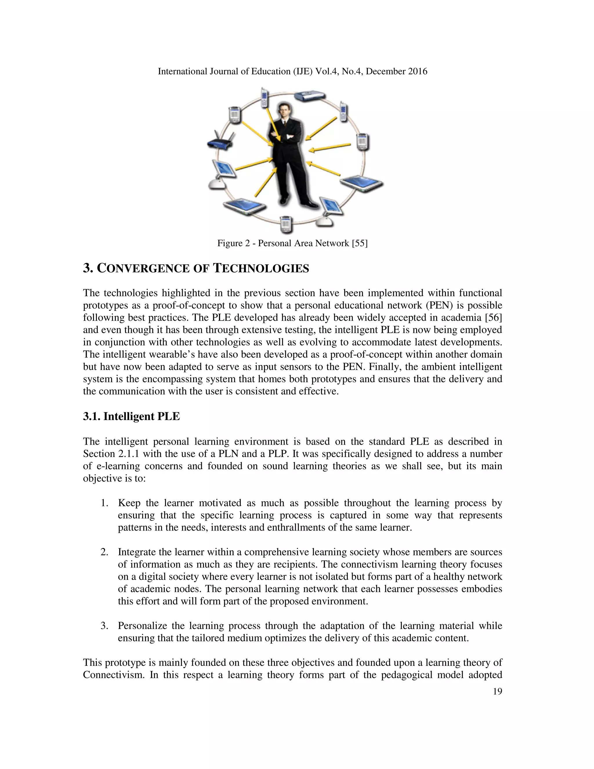 International Journal of Education (IJE) Vol.4, No.4, December 2016
19
Figure 2 - Personal Area Network [55]
3. CONVERGENCE OF TECHNOLOGIES
The technologies highlighted in the previous section have been implemented within functional
prototypes as a proof-of-concept to show that a personal educational network (PEN) is possible
following best practices. The PLE developed has already been widely accepted in academia [56]
and even though it has been through extensive testing, the intelligent PLE is now being employed
in conjunction with other technologies as well as evolving to accommodate latest developments.
The intelligent wearable’s have also been developed as a proof-of-concept within another domain
but have now been adapted to serve as input sensors to the PEN. Finally, the ambient intelligent
system is the encompassing system that homes both prototypes and ensures that the delivery and
the communication with the user is consistent and effective.
3.1. Intelligent PLE
The intelligent personal learning environment is based on the standard PLE as described in
Section 2.1.1 with the use of a PLN and a PLP. It was specifically designed to address a number
of e-learning concerns and founded on sound learning theories as we shall see, but its main
objective is to:
1. Keep the learner motivated as much as possible throughout the learning process by
ensuring that the specific learning process is captured in some way that represents
patterns in the needs, interests and enthrallments of the same learner.
2. Integrate the learner within a comprehensive learning society whose members are sources
of information as much as they are recipients. The connectivism learning theory focuses
on a digital society where every learner is not isolated but forms part of a healthy network
of academic nodes. The personal learning network that each learner possesses embodies
this effort and will form part of the proposed environment.
3. Personalize the learning process through the adaptation of the learning material while
ensuring that the tailored medium optimizes the delivery of this academic content.
This prototype is mainly founded on these three objectives and founded upon a learning theory of
Connectivism. In this respect a learning theory forms part of the pedagogical model adopted
 