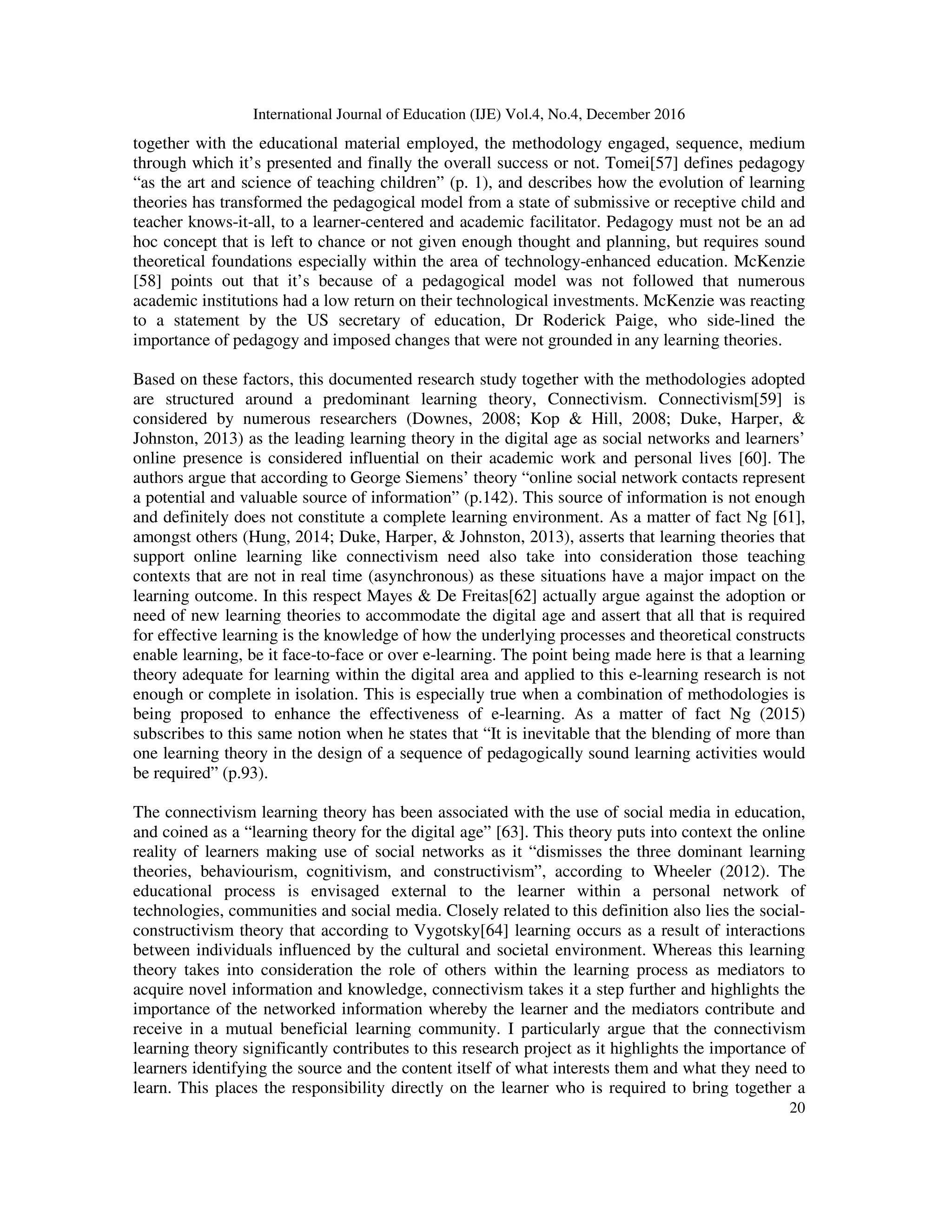 International Journal of Education (IJE) Vol.4, No.4, December 2016
20
together with the educational material employed, the methodology engaged, sequence, medium
through which it’s presented and finally the overall success or not. Tomei[57] defines pedagogy
“as the art and science of teaching children” (p. 1), and describes how the evolution of learning
theories has transformed the pedagogical model from a state of submissive or receptive child and
teacher knows-it-all, to a learner-centered and academic facilitator. Pedagogy must not be an ad
hoc concept that is left to chance or not given enough thought and planning, but requires sound
theoretical foundations especially within the area of technology-enhanced education. McKenzie
[58] points out that it’s because of a pedagogical model was not followed that numerous
academic institutions had a low return on their technological investments. McKenzie was reacting
to a statement by the US secretary of education, Dr Roderick Paige, who side-lined the
importance of pedagogy and imposed changes that were not grounded in any learning theories.
Based on these factors, this documented research study together with the methodologies adopted
are structured around a predominant learning theory, Connectivism. Connectivism[59] is
considered by numerous researchers (Downes, 2008; Kop & Hill, 2008; Duke, Harper, &
Johnston, 2013) as the leading learning theory in the digital age as social networks and learners’
online presence is considered influential on their academic work and personal lives [60]. The
authors argue that according to George Siemens’ theory “online social network contacts represent
a potential and valuable source of information” (p.142). This source of information is not enough
and definitely does not constitute a complete learning environment. As a matter of fact Ng [61],
amongst others (Hung, 2014; Duke, Harper, & Johnston, 2013), asserts that learning theories that
support online learning like connectivism need also take into consideration those teaching
contexts that are not in real time (asynchronous) as these situations have a major impact on the
learning outcome. In this respect Mayes & De Freitas[62] actually argue against the adoption or
need of new learning theories to accommodate the digital age and assert that all that is required
for effective learning is the knowledge of how the underlying processes and theoretical constructs
enable learning, be it face-to-face or over e-learning. The point being made here is that a learning
theory adequate for learning within the digital area and applied to this e-learning research is not
enough or complete in isolation. This is especially true when a combination of methodologies is
being proposed to enhance the effectiveness of e-learning. As a matter of fact Ng (2015)
subscribes to this same notion when he states that “It is inevitable that the blending of more than
one learning theory in the design of a sequence of pedagogically sound learning activities would
be required” (p.93).
The connectivism learning theory has been associated with the use of social media in education,
and coined as a “learning theory for the digital age” [63]. This theory puts into context the online
reality of learners making use of social networks as it “dismisses the three dominant learning
theories, behaviourism, cognitivism, and constructivism”, according to Wheeler (2012). The
educational process is envisaged external to the learner within a personal network of
technologies, communities and social media. Closely related to this definition also lies the social-
constructivism theory that according to Vygotsky[64] learning occurs as a result of interactions
between individuals influenced by the cultural and societal environment. Whereas this learning
theory takes into consideration the role of others within the learning process as mediators to
acquire novel information and knowledge, connectivism takes it a step further and highlights the
importance of the networked information whereby the learner and the mediators contribute and
receive in a mutual beneficial learning community. I particularly argue that the connectivism
learning theory significantly contributes to this research project as it highlights the importance of
learners identifying the source and the content itself of what interests them and what they need to
learn. This places the responsibility directly on the learner who is required to bring together a
 