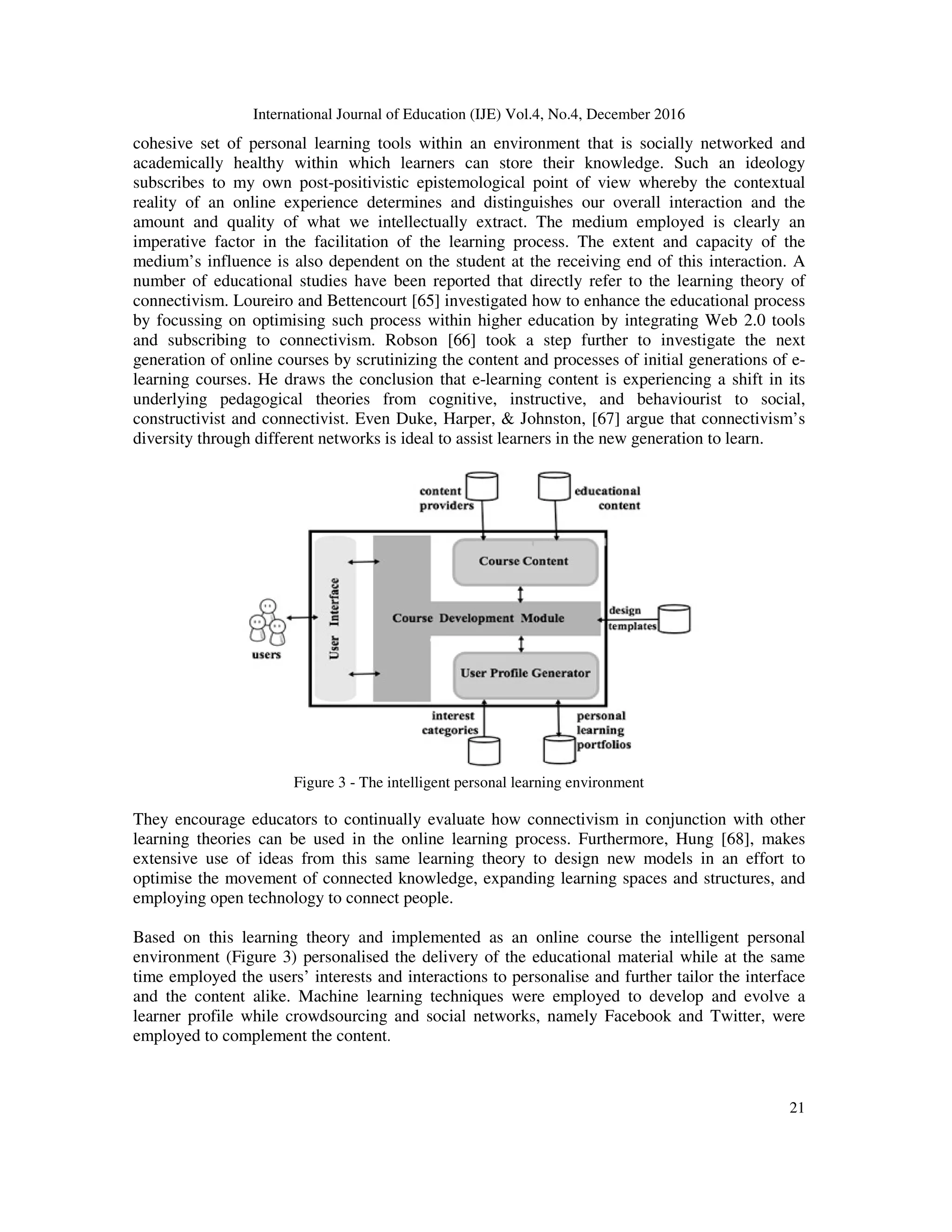 International Journal of Education (IJE) Vol.4, No.4, December 2016
21
cohesive set of personal learning tools within an environment that is socially networked and
academically healthy within which learners can store their knowledge. Such an ideology
subscribes to my own post-positivistic epistemological point of view whereby the contextual
reality of an online experience determines and distinguishes our overall interaction and the
amount and quality of what we intellectually extract. The medium employed is clearly an
imperative factor in the facilitation of the learning process. The extent and capacity of the
medium’s influence is also dependent on the student at the receiving end of this interaction. A
number of educational studies have been reported that directly refer to the learning theory of
connectivism. Loureiro and Bettencourt [65] investigated how to enhance the educational process
by focussing on optimising such process within higher education by integrating Web 2.0 tools
and subscribing to connectivism. Robson [66] took a step further to investigate the next
generation of online courses by scrutinizing the content and processes of initial generations of e-
learning courses. He draws the conclusion that e-learning content is experiencing a shift in its
underlying pedagogical theories from cognitive, instructive, and behaviourist to social,
constructivist and connectivist. Even Duke, Harper, & Johnston, [67] argue that connectivism’s
diversity through different networks is ideal to assist learners in the new generation to learn.
Figure 3 - The intelligent personal learning environment
They encourage educators to continually evaluate how connectivism in conjunction with other
learning theories can be used in the online learning process. Furthermore, Hung [68], makes
extensive use of ideas from this same learning theory to design new models in an effort to
optimise the movement of connected knowledge, expanding learning spaces and structures, and
employing open technology to connect people.
Based on this learning theory and implemented as an online course the intelligent personal
environment (Figure 3) personalised the delivery of the educational material while at the same
time employed the users’ interests and interactions to personalise and further tailor the interface
and the content alike. Machine learning techniques were employed to develop and evolve a
learner profile while crowdsourcing and social networks, namely Facebook and Twitter, were
employed to complement the content.
 