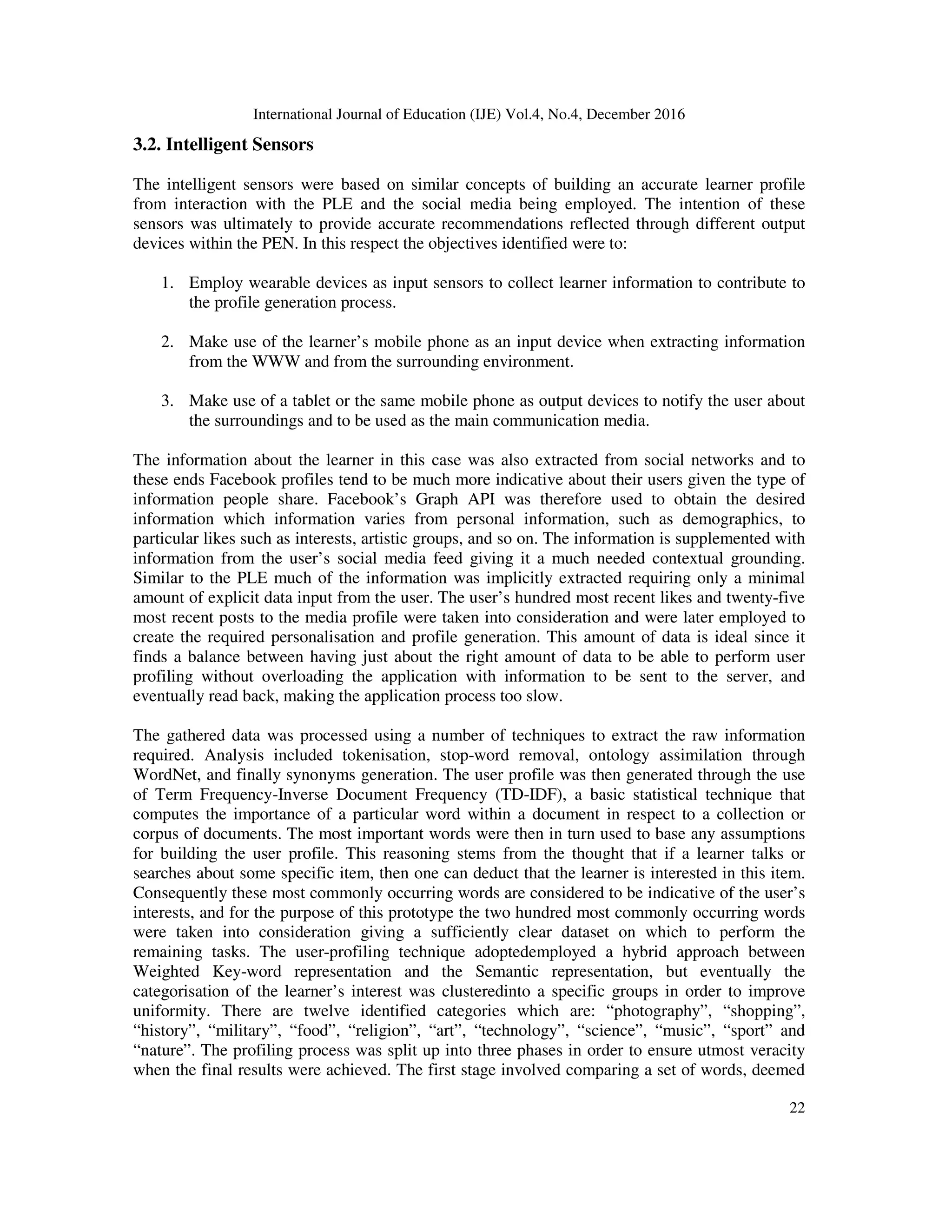 International Journal of Education (IJE) Vol.4, No.4, December 2016
22
3.2. Intelligent Sensors
The intelligent sensors were based on similar concepts of building an accurate learner profile
from interaction with the PLE and the social media being employed. The intention of these
sensors was ultimately to provide accurate recommendations reflected through different output
devices within the PEN. In this respect the objectives identified were to:
1. Employ wearable devices as input sensors to collect learner information to contribute to
the profile generation process.
2. Make use of the learner’s mobile phone as an input device when extracting information
from the WWW and from the surrounding environment.
3. Make use of a tablet or the same mobile phone as output devices to notify the user about
the surroundings and to be used as the main communication media.
The information about the learner in this case was also extracted from social networks and to
these ends Facebook profiles tend to be much more indicative about their users given the type of
information people share. Facebook’s Graph API was therefore used to obtain the desired
information which information varies from personal information, such as demographics, to
particular likes such as interests, artistic groups, and so on. The information is supplemented with
information from the user’s social media feed giving it a much needed contextual grounding.
Similar to the PLE much of the information was implicitly extracted requiring only a minimal
amount of explicit data input from the user. The user’s hundred most recent likes and twenty-five
most recent posts to the media profile were taken into consideration and were later employed to
create the required personalisation and profile generation. This amount of data is ideal since it
finds a balance between having just about the right amount of data to be able to perform user
profiling without overloading the application with information to be sent to the server, and
eventually read back, making the application process too slow.
The gathered data was processed using a number of techniques to extract the raw information
required. Analysis included tokenisation, stop-word removal, ontology assimilation through
WordNet, and finally synonyms generation. The user profile was then generated through the use
of Term Frequency-Inverse Document Frequency (TD-IDF), a basic statistical technique that
computes the importance of a particular word within a document in respect to a collection or
corpus of documents. The most important words were then in turn used to base any assumptions
for building the user profile. This reasoning stems from the thought that if a learner talks or
searches about some specific item, then one can deduct that the learner is interested in this item.
Consequently these most commonly occurring words are considered to be indicative of the user’s
interests, and for the purpose of this prototype the two hundred most commonly occurring words
were taken into consideration giving a sufficiently clear dataset on which to perform the
remaining tasks. The user-profiling technique adoptedemployed a hybrid approach between
Weighted Key-word representation and the Semantic representation, but eventually the
categorisation of the learner’s interest was clusteredinto a specific groups in order to improve
uniformity. There are twelve identified categories which are: “photography”, “shopping”,
“history”, “military”, “food”, “religion”, “art”, “technology”, “science”, “music”, “sport” and
“nature”. The profiling process was split up into three phases in order to ensure utmost veracity
when the final results were achieved. The first stage involved comparing a set of words, deemed
 