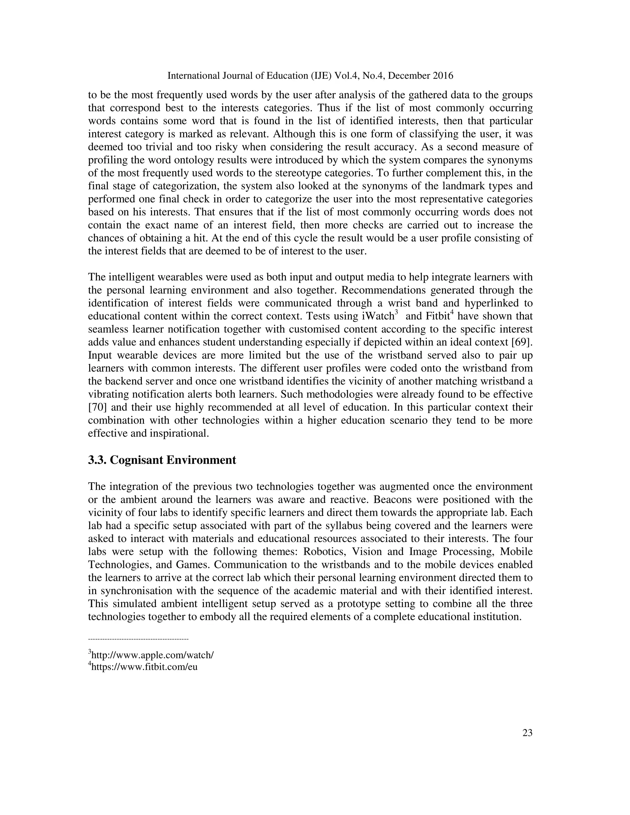 International Journal of Education (IJE) Vol.4, No.4, December 2016
23
to be the most frequently used words by the user after analysis of the gathered data to the groups
that correspond best to the interests categories. Thus if the list of most commonly occurring
words contains some word that is found in the list of identified interests, then that particular
interest category is marked as relevant. Although this is one form of classifying the user, it was
deemed too trivial and too risky when considering the result accuracy. As a second measure of
profiling the word ontology results were introduced by which the system compares the synonyms
of the most frequently used words to the stereotype categories. To further complement this, in the
final stage of categorization, the system also looked at the synonyms of the landmark types and
performed one final check in order to categorize the user into the most representative categories
based on his interests. That ensures that if the list of most commonly occurring words does not
contain the exact name of an interest field, then more checks are carried out to increase the
chances of obtaining a hit. At the end of this cycle the result would be a user profile consisting of
the interest fields that are deemed to be of interest to the user.
The intelligent wearables were used as both input and output media to help integrate learners with
the personal learning environment and also together. Recommendations generated through the
identification of interest fields were communicated through a wrist band and hyperlinked to
educational content within the correct context. Tests using iWatch3
and Fitbit4
have shown that
seamless learner notification together with customised content according to the specific interest
adds value and enhances student understanding especially if depicted within an ideal context [69].
Input wearable devices are more limited but the use of the wristband served also to pair up
learners with common interests. The different user profiles were coded onto the wristband from
the backend server and once one wristband identifies the vicinity of another matching wristband a
vibrating notification alerts both learners. Such methodologies were already found to be effective
[70] and their use highly recommended at all level of education. In this particular context their
combination with other technologies within a higher education scenario they tend to be more
effective and inspirational.
3.3. Cognisant Environment
The integration of the previous two technologies together was augmented once the environment
or the ambient around the learners was aware and reactive. Beacons were positioned with the
vicinity of four labs to identify specific learners and direct them towards the appropriate lab. Each
lab had a specific setup associated with part of the syllabus being covered and the learners were
asked to interact with materials and educational resources associated to their interests. The four
labs were setup with the following themes: Robotics, Vision and Image Processing, Mobile
Technologies, and Games. Communication to the wristbands and to the mobile devices enabled
the learners to arrive at the correct lab which their personal learning environment directed them to
in synchronisation with the sequence of the academic material and with their identified interest.
This simulated ambient intelligent setup served as a prototype setting to combine all the three
technologies together to embody all the required elements of a complete educational institution.
------------------------------------------
3
http://www.apple.com/watch/
4
https://www.fitbit.com/eu
 