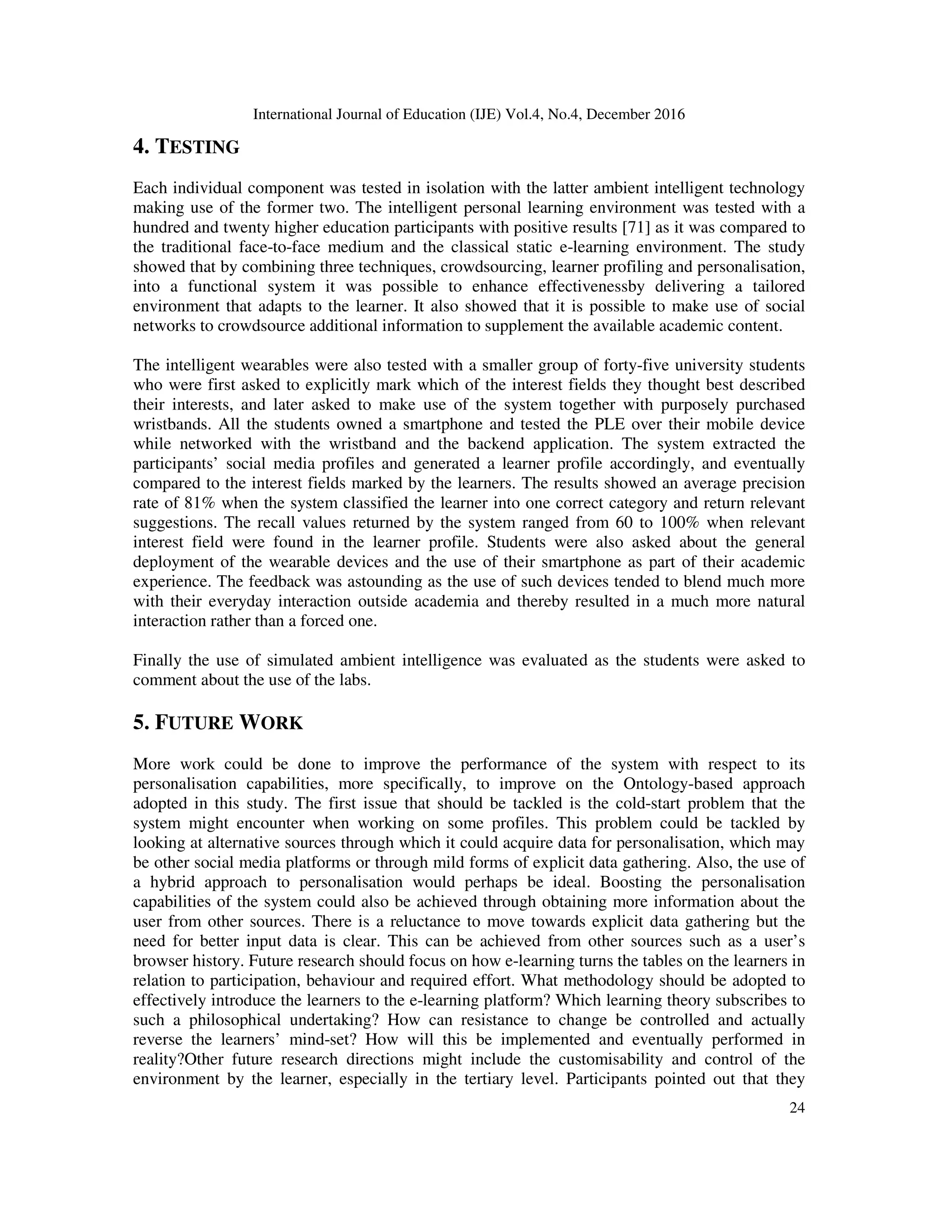 International Journal of Education (IJE) Vol.4, No.4, December 2016
24
4. TESTING
Each individual component was tested in isolation with the latter ambient intelligent technology
making use of the former two. The intelligent personal learning environment was tested with a
hundred and twenty higher education participants with positive results [71] as it was compared to
the traditional face-to-face medium and the classical static e-learning environment. The study
showed that by combining three techniques, crowdsourcing, learner profiling and personalisation,
into a functional system it was possible to enhance effectivenessby delivering a tailored
environment that adapts to the learner. It also showed that it is possible to make use of social
networks to crowdsource additional information to supplement the available academic content.
The intelligent wearables were also tested with a smaller group of forty-five university students
who were first asked to explicitly mark which of the interest fields they thought best described
their interests, and later asked to make use of the system together with purposely purchased
wristbands. All the students owned a smartphone and tested the PLE over their mobile device
while networked with the wristband and the backend application. The system extracted the
participants’ social media profiles and generated a learner profile accordingly, and eventually
compared to the interest fields marked by the learners. The results showed an average precision
rate of 81% when the system classified the learner into one correct category and return relevant
suggestions. The recall values returned by the system ranged from 60 to 100% when relevant
interest field were found in the learner profile. Students were also asked about the general
deployment of the wearable devices and the use of their smartphone as part of their academic
experience. The feedback was astounding as the use of such devices tended to blend much more
with their everyday interaction outside academia and thereby resulted in a much more natural
interaction rather than a forced one.
Finally the use of simulated ambient intelligence was evaluated as the students were asked to
comment about the use of the labs.
5. FUTURE WORK
More work could be done to improve the performance of the system with respect to its
personalisation capabilities, more specifically, to improve on the Ontology-based approach
adopted in this study. The first issue that should be tackled is the cold-start problem that the
system might encounter when working on some profiles. This problem could be tackled by
looking at alternative sources through which it could acquire data for personalisation, which may
be other social media platforms or through mild forms of explicit data gathering. Also, the use of
a hybrid approach to personalisation would perhaps be ideal. Boosting the personalisation
capabilities of the system could also be achieved through obtaining more information about the
user from other sources. There is a reluctance to move towards explicit data gathering but the
need for better input data is clear. This can be achieved from other sources such as a user’s
browser history. Future research should focus on how e-learning turns the tables on the learners in
relation to participation, behaviour and required effort. What methodology should be adopted to
effectively introduce the learners to the e-learning platform? Which learning theory subscribes to
such a philosophical undertaking? How can resistance to change be controlled and actually
reverse the learners’ mind-set? How will this be implemented and eventually performed in
reality?Other future research directions might include the customisability and control of the
environment by the learner, especially in the tertiary level. Participants pointed out that they
 