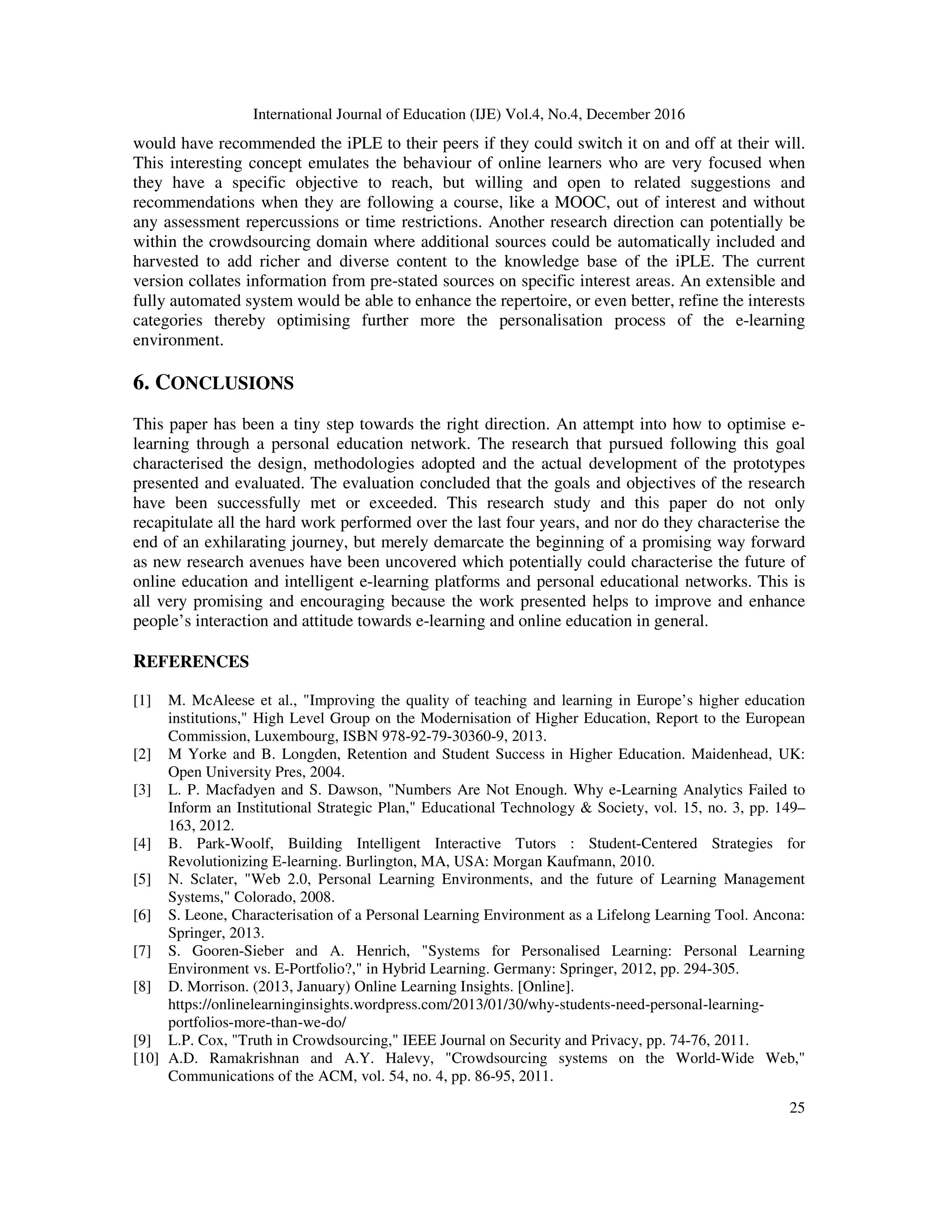International Journal of Education (IJE) Vol.4, No.4, December 2016
25
would have recommended the iPLE to their peers if they could switch it on and off at their will.
This interesting concept emulates the behaviour of online learners who are very focused when
they have a specific objective to reach, but willing and open to related suggestions and
recommendations when they are following a course, like a MOOC, out of interest and without
any assessment repercussions or time restrictions. Another research direction can potentially be
within the crowdsourcing domain where additional sources could be automatically included and
harvested to add richer and diverse content to the knowledge base of the iPLE. The current
version collates information from pre-stated sources on specific interest areas. An extensible and
fully automated system would be able to enhance the repertoire, or even better, refine the interests
categories thereby optimising further more the personalisation process of the e-learning
environment.
6. CONCLUSIONS
This paper has been a tiny step towards the right direction. An attempt into how to optimise e-
learning through a personal education network. The research that pursued following this goal
characterised the design, methodologies adopted and the actual development of the prototypes
presented and evaluated. The evaluation concluded that the goals and objectives of the research
have been successfully met or exceeded. This research study and this paper do not only
recapitulate all the hard work performed over the last four years, and nor do they characterise the
end of an exhilarating journey, but merely demarcate the beginning of a promising way forward
as new research avenues have been uncovered which potentially could characterise the future of
online education and intelligent e-learning platforms and personal educational networks. This is
all very promising and encouraging because the work presented helps to improve and enhance
people’s interaction and attitude towards e-learning and online education in general.
REFERENCES
[1] M. McAleese et al., "Improving the quality of teaching and learning in Europe’s higher education
institutions," High Level Group on the Modernisation of Higher Education, Report to the European
Commission, Luxembourg, ISBN 978-92-79-30360-9, 2013.
[2] M Yorke and B. Longden, Retention and Student Success in Higher Education. Maidenhead, UK:
Open University Pres, 2004.
[3] L. P. Macfadyen and S. Dawson, "Numbers Are Not Enough. Why e-Learning Analytics Failed to
Inform an Institutional Strategic Plan," Educational Technology & Society, vol. 15, no. 3, pp. 149–
163, 2012.
[4] B. Park-Woolf, Building Intelligent Interactive Tutors : Student-Centered Strategies for
Revolutionizing E-learning. Burlington, MA, USA: Morgan Kaufmann, 2010.
[5] N. Sclater, "Web 2.0, Personal Learning Environments, and the future of Learning Management
Systems," Colorado, 2008.
[6] S. Leone, Characterisation of a Personal Learning Environment as a Lifelong Learning Tool. Ancona:
Springer, 2013.
[7] S. Gooren-Sieber and A. Henrich, "Systems for Personalised Learning: Personal Learning
Environment vs. E-Portfolio?," in Hybrid Learning. Germany: Springer, 2012, pp. 294-305.
[8] D. Morrison. (2013, January) Online Learning Insights. [Online].
https://onlinelearninginsights.wordpress.com/2013/01/30/why-students-need-personal-learning-
portfolios-more-than-we-do/
[9] L.P. Cox, "Truth in Crowdsourcing," IEEE Journal on Security and Privacy, pp. 74-76, 2011.
[10] A.D. Ramakrishnan and A.Y. Halevy, "Crowdsourcing systems on the World-Wide Web,"
Communications of the ACM, vol. 54, no. 4, pp. 86-95, 2011.
 