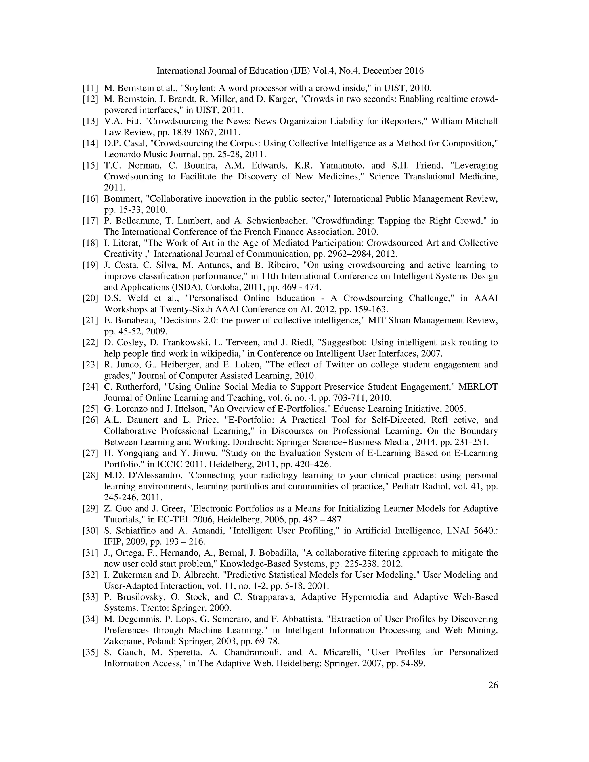 International Journal of Education (IJE) Vol.4, No.4, December 2016
26
[11] M. Bernstein et al., "Soylent: A word processor with a crowd inside," in UIST, 2010.
[12] M. Bernstein, J. Brandt, R. Miller, and D. Karger, "Crowds in two seconds: Enabling realtime crowd-
powered interfaces," in UIST, 2011.
[13] V.A. Fitt, "Crowdsourcing the News: News Organizaion Liability for iReporters," William Mitchell
Law Review, pp. 1839-1867, 2011.
[14] D.P. Casal, "Crowdsourcing the Corpus: Using Collective Intelligence as a Method for Composition,"
Leonardo Music Journal, pp. 25-28, 2011.
[15] T.C. Norman, C. Bountra, A.M. Edwards, K.R. Yamamoto, and S.H. Friend, "Leveraging
Crowdsourcing to Facilitate the Discovery of New Medicines," Science Translational Medicine,
2011.
[16] Bommert, "Collaborative innovation in the public sector," International Public Management Review,
pp. 15-33, 2010.
[17] P. Belleamme, T. Lambert, and A. Schwienbacher, "Crowdfunding: Tapping the Right Crowd," in
The International Conference of the French Finance Association, 2010.
[18] I. Literat, "The Work of Art in the Age of Mediated Participation: Crowdsourced Art and Collective
Creativity ," International Journal of Communication, pp. 2962–2984, 2012.
[19] J. Costa, C. Silva, M. Antunes, and B. Ribeiro, "On using crowdsourcing and active learning to
improve classification performance," in 11th International Conference on Intelligent Systems Design
and Applications (ISDA), Cordoba, 2011, pp. 469 - 474.
[20] D.S. Weld et al., "Personalised Online Education - A Crowdsourcing Challenge," in AAAI
Workshops at Twenty-Sixth AAAI Conference on AI, 2012, pp. 159-163.
[21] E. Bonabeau, "Decisions 2.0: the power of collective intelligence," MIT Sloan Management Review,
pp. 45-52, 2009.
[22] D. Cosley, D. Frankowski, L. Terveen, and J. Riedl, "Suggestbot: Using intelligent task routing to
help people ﬁnd work in wikipedia," in Conference on Intelligent User Interfaces, 2007.
[23] R. Junco, G.. Heiberger, and E. Loken, "The effect of Twitter on college student engagement and
grades," Journal of Computer Assisted Learning, 2010.
[24] C. Rutherford, "Using Online Social Media to Support Preservice Student Engagement," MERLOT
Journal of Online Learning and Teaching, vol. 6, no. 4, pp. 703-711, 2010.
[25] G. Lorenzo and J. Ittelson, "An Overview of E-Portfolios," Educase Learning Initiative, 2005.
[26] A.L. Daunert and L. Price, "E-Portfolio: A Practical Tool for Self-Directed, Refl ective, and
Collaborative Professional Learning," in Discourses on Professional Learning: On the Boundary
Between Learning and Working. Dordrecht: Springer Science+Business Media , 2014, pp. 231-251.
[27] H. Yongqiang and Y. Jinwu, "Study on the Evaluation System of E-Learning Based on E-Learning
Portfolio," in ICCIC 2011, Heidelberg, 2011, pp. 420–426.
[28] M.D. D'Alessandro, "Connecting your radiology learning to your clinical practice: using personal
learning environments, learning portfolios and communities of practice," Pediatr Radiol, vol. 41, pp.
245-246, 2011.
[29] Z. Guo and J. Greer, "Electronic Portfolios as a Means for Initializing Learner Models for Adaptive
Tutorials," in EC-TEL 2006, Heidelberg, 2006, pp. 482 – 487.
[30] S. Schiaffino and A. Amandi, "Intelligent User Profiling," in Artificial Intelligence, LNAI 5640.:
IFIP, 2009, pp. 193 – 216.
[31] J., Ortega, F., Hernando, A., Bernal, J. Bobadilla, "A collaborative filtering approach to mitigate the
new user cold start problem," Knowledge-Based Systems, pp. 225-238, 2012.
[32] I. Zukerman and D. Albrecht, "Predictive Statistical Models for User Modeling," User Modeling and
User-Adapted Interaction, vol. 11, no. 1-2, pp. 5-18, 2001.
[33] P. Brusilovsky, O. Stock, and C. Strapparava, Adaptive Hypermedia and Adaptive Web-Based
Systems. Trento: Springer, 2000.
[34] M. Degemmis, P. Lops, G. Semeraro, and F. Abbattista, "Extraction of User Profiles by Discovering
Preferences through Machine Learning," in Intelligent Information Processing and Web Mining.
Zakopane, Poland: Springer, 2003, pp. 69-78.
[35] S. Gauch, M. Speretta, A. Chandramouli, and A. Micarelli, "User Profiles for Personalized
Information Access," in The Adaptive Web. Heidelberg: Springer, 2007, pp. 54-89.
 