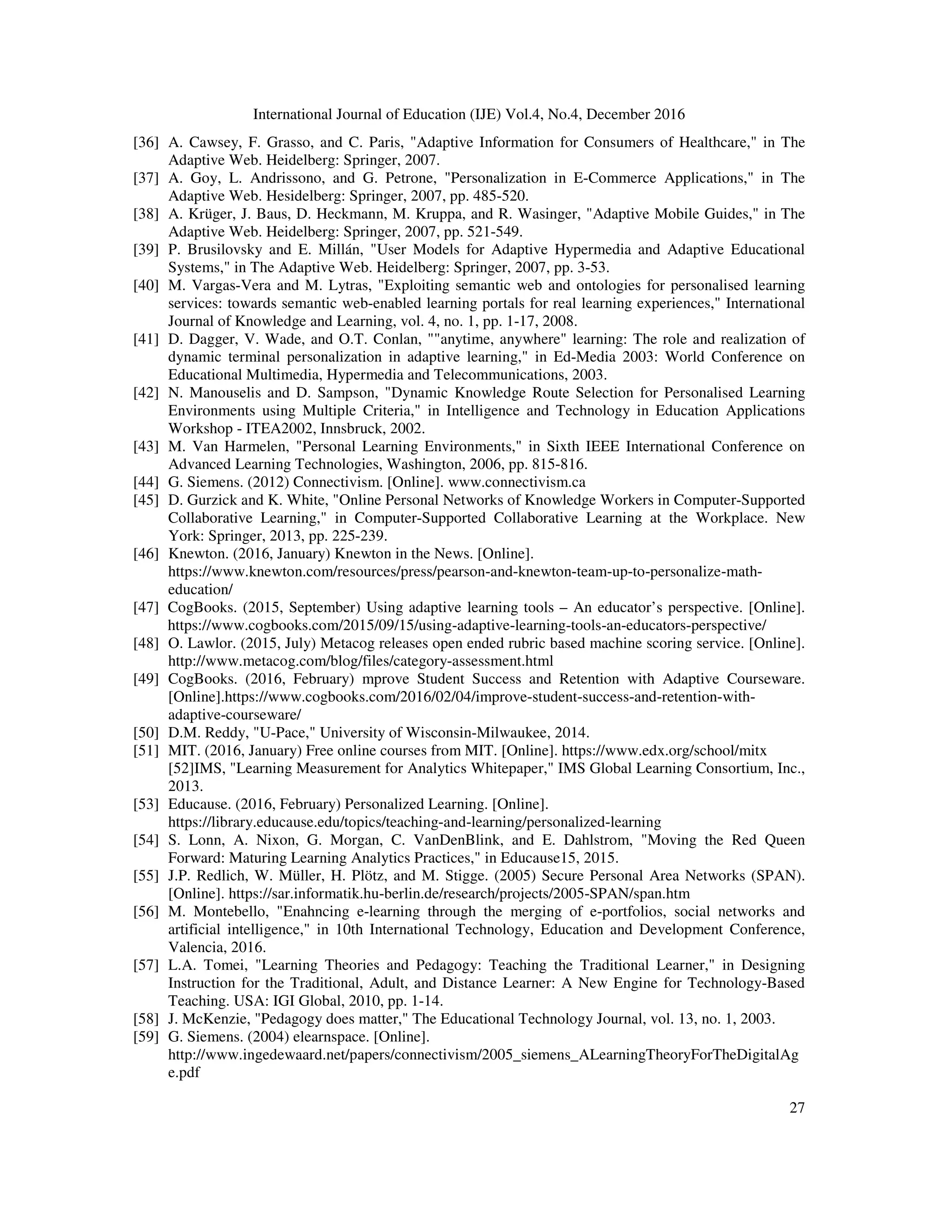 International Journal of Education (IJE) Vol.4, No.4, December 2016
27
[36] A. Cawsey, F. Grasso, and C. Paris, "Adaptive Information for Consumers of Healthcare," in The
Adaptive Web. Heidelberg: Springer, 2007.
[37] A. Goy, L. Andrissono, and G. Petrone, "Personalization in E-Commerce Applications," in The
Adaptive Web. Hesidelberg: Springer, 2007, pp. 485-520.
[38] A. Krüger, J. Baus, D. Heckmann, M. Kruppa, and R. Wasinger, "Adaptive Mobile Guides," in The
Adaptive Web. Heidelberg: Springer, 2007, pp. 521-549.
[39] P. Brusilovsky and E. Millán, "User Models for Adaptive Hypermedia and Adaptive Educational
Systems," in The Adaptive Web. Heidelberg: Springer, 2007, pp. 3-53.
[40] M. Vargas-Vera and M. Lytras, "Exploiting semantic web and ontologies for personalised learning
services: towards semantic web-enabled learning portals for real learning experiences," International
Journal of Knowledge and Learning, vol. 4, no. 1, pp. 1-17, 2008.
[41] D. Dagger, V. Wade, and O.T. Conlan, ""anytime, anywhere" learning: The role and realization of
dynamic terminal personalization in adaptive learning," in Ed-Media 2003: World Conference on
Educational Multimedia, Hypermedia and Telecommunications, 2003.
[42] N. Manouselis and D. Sampson, "Dynamic Knowledge Route Selection for Personalised Learning
Environments using Multiple Criteria," in Intelligence and Technology in Education Applications
Workshop - ITEA2002, Innsbruck, 2002.
[43] M. Van Harmelen, "Personal Learning Environments," in Sixth IEEE International Conference on
Advanced Learning Technologies, Washington, 2006, pp. 815-816.
[44] G. Siemens. (2012) Connectivism. [Online]. www.connectivism.ca
[45] D. Gurzick and K. White, "Online Personal Networks of Knowledge Workers in Computer-Supported
Collaborative Learning," in Computer-Supported Collaborative Learning at the Workplace. New
York: Springer, 2013, pp. 225-239.
[46] Knewton. (2016, January) Knewton in the News. [Online].
https://www.knewton.com/resources/press/pearson-and-knewton-team-up-to-personalize-math-
education/
[47] CogBooks. (2015, September) Using adaptive learning tools – An educator’s perspective. [Online].
https://www.cogbooks.com/2015/09/15/using-adaptive-learning-tools-an-educators-perspective/
[48] O. Lawlor. (2015, July) Metacog releases open ended rubric based machine scoring service. [Online].
http://www.metacog.com/blog/files/category-assessment.html
[49] CogBooks. (2016, February) mprove Student Success and Retention with Adaptive Courseware.
[Online].https://www.cogbooks.com/2016/02/04/improve-student-success-and-retention-with-
adaptive-courseware/
[50] D.M. Reddy, "U-Pace," University of Wisconsin-Milwaukee, 2014.
[51] MIT. (2016, January) Free online courses from MIT. [Online]. https://www.edx.org/school/mitx
[52]IMS, "Learning Measurement for Analytics Whitepaper," IMS Global Learning Consortium, Inc.,
2013.
[53] Educause. (2016, February) Personalized Learning. [Online].
https://library.educause.edu/topics/teaching-and-learning/personalized-learning
[54] S. Lonn, A. Nixon, G. Morgan, C. VanDenBlink, and E. Dahlstrom, "Moving the Red Queen
Forward: Maturing Learning Analytics Practices," in Educause15, 2015.
[55] J.P. Redlich, W. Müller, H. Plötz, and M. Stigge. (2005) Secure Personal Area Networks (SPAN).
[Online]. https://sar.informatik.hu-berlin.de/research/projects/2005-SPAN/span.htm
[56] M. Montebello, "Enahncing e-learning through the merging of e-portfolios, social networks and
artificial intelligence," in 10th International Technology, Education and Development Conference,
Valencia, 2016.
[57] L.A. Tomei, "Learning Theories and Pedagogy: Teaching the Traditional Learner," in Designing
Instruction for the Traditional, Adult, and Distance Learner: A New Engine for Technology-Based
Teaching. USA: IGI Global, 2010, pp. 1-14.
[58] J. McKenzie, "Pedagogy does matter," The Educational Technology Journal, vol. 13, no. 1, 2003.
[59] G. Siemens. (2004) elearnspace. [Online].
http://www.ingedewaard.net/papers/connectivism/2005_siemens_ALearningTheoryForTheDigitalAg
e.pdf
 
