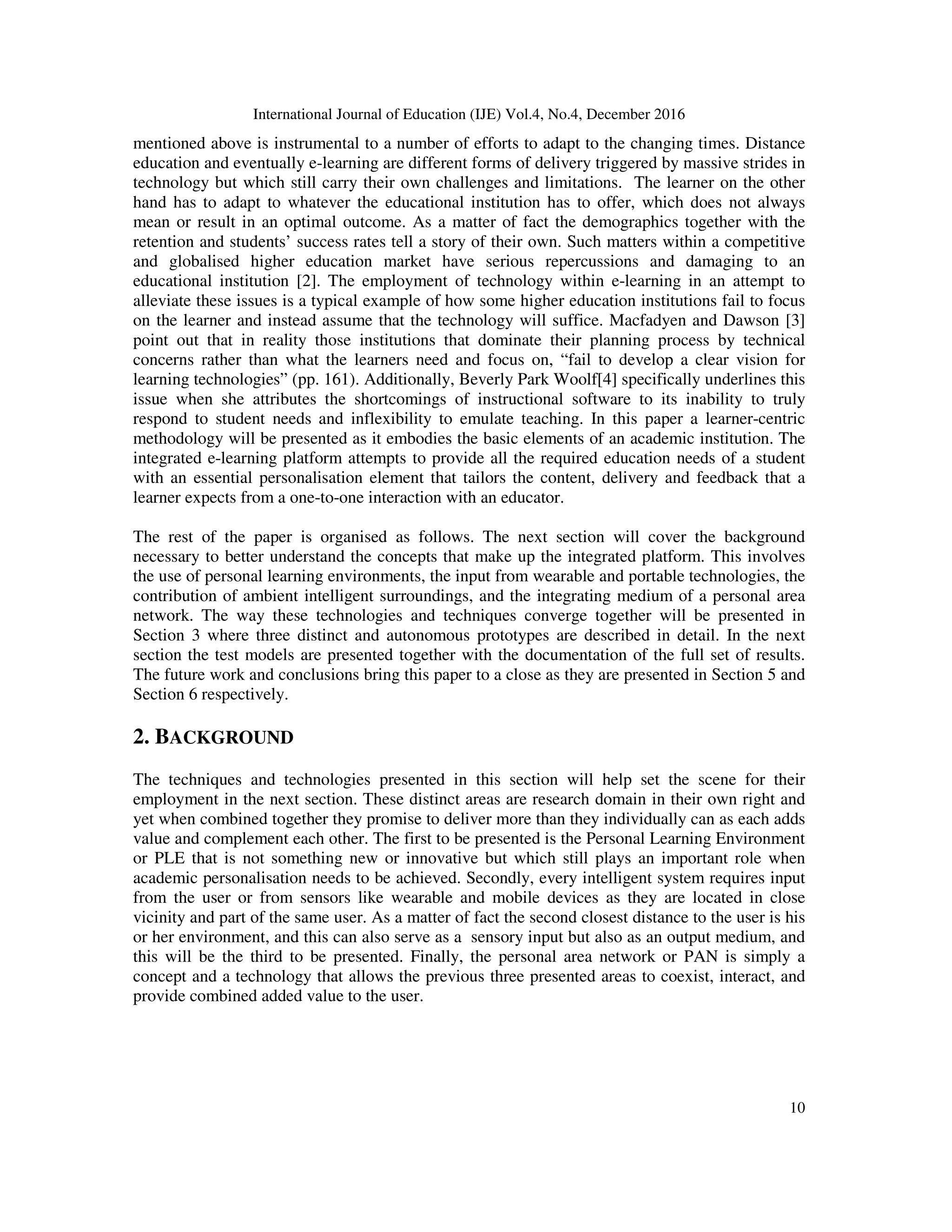 International Journal of Education (IJE) Vol.4, No.4, December 2016
10
mentioned above is instrumental to a number of efforts to adapt to the changing times. Distance
education and eventually e-learning are different forms of delivery triggered by massive strides in
technology but which still carry their own challenges and limitations. The learner on the other
hand has to adapt to whatever the educational institution has to offer, which does not always
mean or result in an optimal outcome. As a matter of fact the demographics together with the
retention and students’ success rates tell a story of their own. Such matters within a competitive
and globalised higher education market have serious repercussions and damaging to an
educational institution [2]. The employment of technology within e-learning in an attempt to
alleviate these issues is a typical example of how some higher education institutions fail to focus
on the learner and instead assume that the technology will suffice. Macfadyen and Dawson [3]
point out that in reality those institutions that dominate their planning process by technical
concerns rather than what the learners need and focus on, “fail to develop a clear vision for
learning technologies” (pp. 161). Additionally, Beverly Park Woolf[4] specifically underlines this
issue when she attributes the shortcomings of instructional software to its inability to truly
respond to student needs and inflexibility to emulate teaching. In this paper a learner-centric
methodology will be presented as it embodies the basic elements of an academic institution. The
integrated e-learning platform attempts to provide all the required education needs of a student
with an essential personalisation element that tailors the content, delivery and feedback that a
learner expects from a one-to-one interaction with an educator.
The rest of the paper is organised as follows. The next section will cover the background
necessary to better understand the concepts that make up the integrated platform. This involves
the use of personal learning environments, the input from wearable and portable technologies, the
contribution of ambient intelligent surroundings, and the integrating medium of a personal area
network. The way these technologies and techniques converge together will be presented in
Section 3 where three distinct and autonomous prototypes are described in detail. In the next
section the test models are presented together with the documentation of the full set of results.
The future work and conclusions bring this paper to a close as they are presented in Section 5 and
Section 6 respectively.
2. BACKGROUND
The techniques and technologies presented in this section will help set the scene for their
employment in the next section. These distinct areas are research domain in their own right and
yet when combined together they promise to deliver more than they individually can as each adds
value and complement each other. The first to be presented is the Personal Learning Environment
or PLE that is not something new or innovative but which still plays an important role when
academic personalisation needs to be achieved. Secondly, every intelligent system requires input
from the user or from sensors like wearable and mobile devices as they are located in close
vicinity and part of the same user. As a matter of fact the second closest distance to the user is his
or her environment, and this can also serve as a sensory input but also as an output medium, and
this will be the third to be presented. Finally, the personal area network or PAN is simply a
concept and a technology that allows the previous three presented areas to coexist, interact, and
provide combined added value to the user.
 