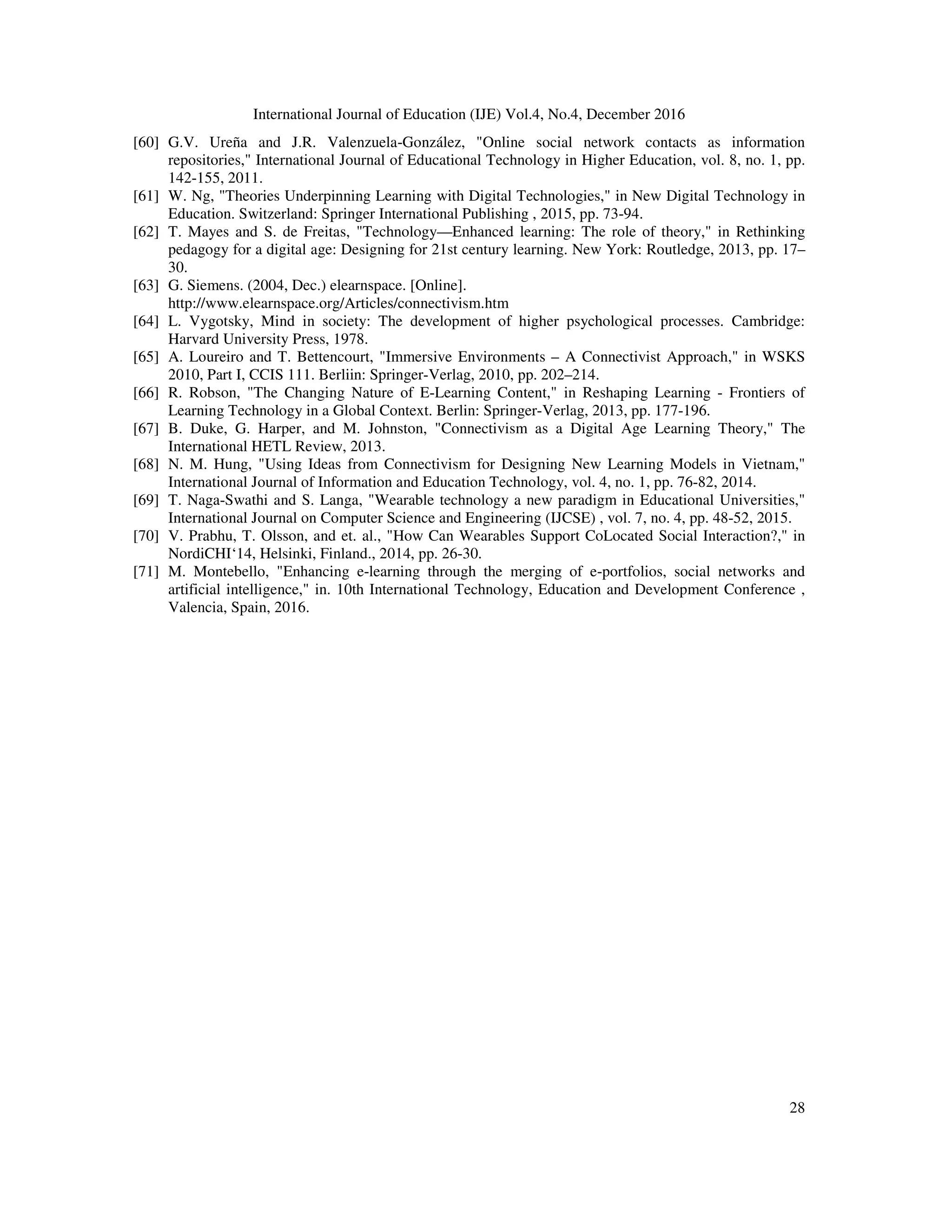 International Journal of Education (IJE) Vol.4, No.4, December 2016
28
[60] G.V. Ureña and J.R. Valenzuela-González, "Online social network contacts as information
repositories," International Journal of Educational Technology in Higher Education, vol. 8, no. 1, pp.
142-155, 2011.
[61] W. Ng, "Theories Underpinning Learning with Digital Technologies," in New Digital Technology in
Education. Switzerland: Springer International Publishing , 2015, pp. 73-94.
[62] T. Mayes and S. de Freitas, "Technology—Enhanced learning: The role of theory," in Rethinking
pedagogy for a digital age: Designing for 21st century learning. New York: Routledge, 2013, pp. 17–
30.
[63] G. Siemens. (2004, Dec.) elearnspace. [Online].
http://www.elearnspace.org/Articles/connectivism.htm
[64] L. Vygotsky, Mind in society: The development of higher psychological processes. Cambridge:
Harvard University Press, 1978.
[65] A. Loureiro and T. Bettencourt, "Immersive Environments – A Connectivist Approach," in WSKS
2010, Part I, CCIS 111. Berliin: Springer-Verlag, 2010, pp. 202–214.
[66] R. Robson, "The Changing Nature of E-Learning Content," in Reshaping Learning - Frontiers of
Learning Technology in a Global Context. Berlin: Springer-Verlag, 2013, pp. 177-196.
[67] B. Duke, G. Harper, and M. Johnston, "Connectivism as a Digital Age Learning Theory," The
International HETL Review, 2013.
[68] N. M. Hung, "Using Ideas from Connectivism for Designing New Learning Models in Vietnam,"
International Journal of Information and Education Technology, vol. 4, no. 1, pp. 76-82, 2014.
[69] T. Naga-Swathi and S. Langa, "Wearable technology a new paradigm in Educational Universities,"
International Journal on Computer Science and Engineering (IJCSE) , vol. 7, no. 4, pp. 48-52, 2015.
[70] V. Prabhu, T. Olsson, and et. al., "How Can Wearables Support CoLocated Social Interaction?," in
NordiCHI‘14, Helsinki, Finland., 2014, pp. 26-30.
[71] M. Montebello, "Enhancing e-learning through the merging of e-portfolios, social networks and
artificial intelligence," in. 10th International Technology, Education and Development Conference ,
Valencia, Spain, 2016.
 
