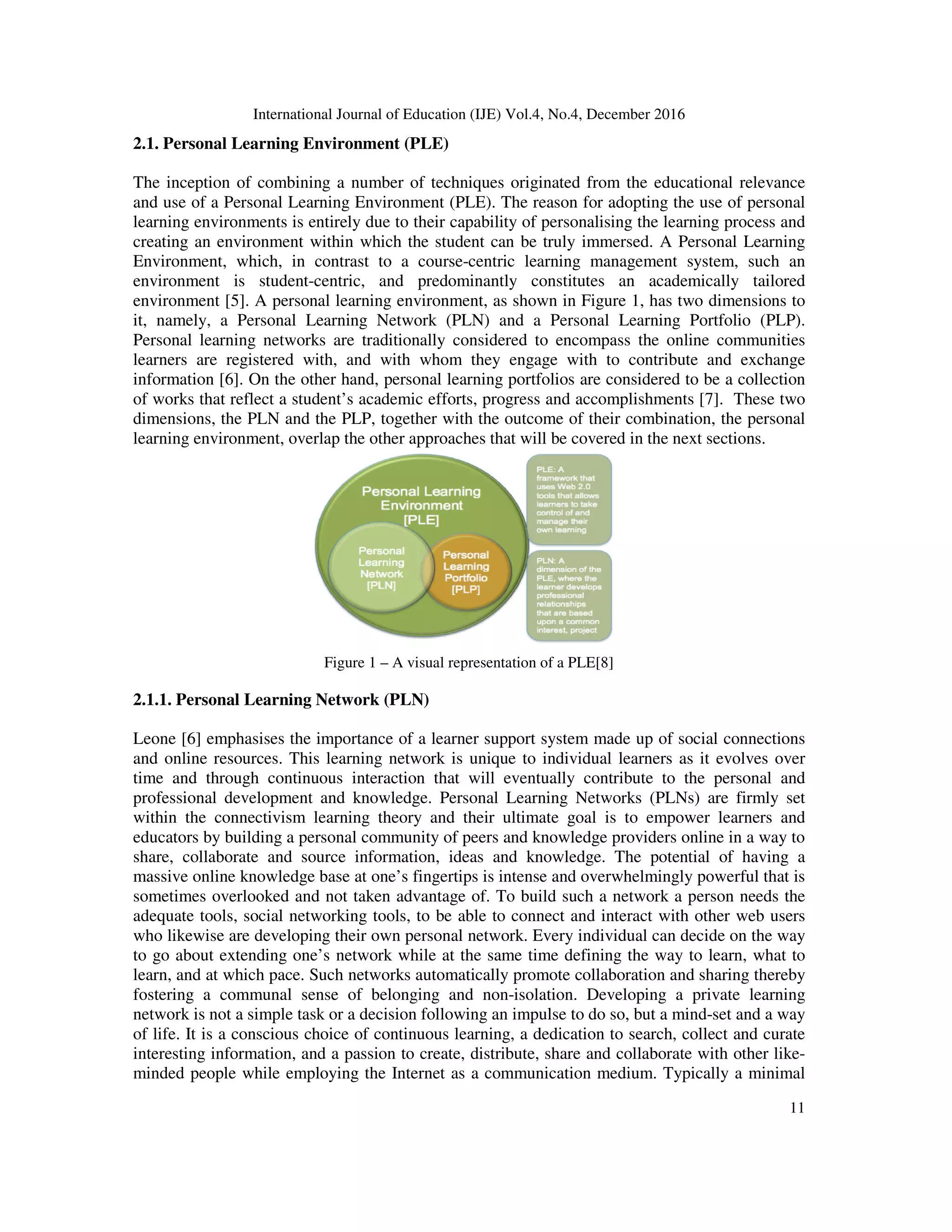 International Journal of Education (IJE) Vol.4, No.4, December 2016
11
2.1. Personal Learning Environment (PLE)
The inception of combining a number of techniques originated from the educational relevance
and use of a Personal Learning Environment (PLE). The reason for adopting the use of personal
learning environments is entirely due to their capability of personalising the learning process and
creating an environment within which the student can be truly immersed. A Personal Learning
Environment, which, in contrast to a course-centric learning management system, such an
environment is student-centric, and predominantly constitutes an academically tailored
environment [5]. A personal learning environment, as shown in Figure 1, has two dimensions to
it, namely, a Personal Learning Network (PLN) and a Personal Learning Portfolio (PLP).
Personal learning networks are traditionally considered to encompass the online communities
learners are registered with, and with whom they engage with to contribute and exchange
information [6]. On the other hand, personal learning portfolios are considered to be a collection
of works that reflect a student’s academic efforts, progress and accomplishments [7]. These two
dimensions, the PLN and the PLP, together with the outcome of their combination, the personal
learning environment, overlap the other approaches that will be covered in the next sections.
Figure 1 – A visual representation of a PLE[8]
2.1.1. Personal Learning Network (PLN)
Leone [6] emphasises the importance of a learner support system made up of social connections
and online resources. This learning network is unique to individual learners as it evolves over
time and through continuous interaction that will eventually contribute to the personal and
professional development and knowledge. Personal Learning Networks (PLNs) are firmly set
within the connectivism learning theory and their ultimate goal is to empower learners and
educators by building a personal community of peers and knowledge providers online in a way to
share, collaborate and source information, ideas and knowledge. The potential of having a
massive online knowledge base at one’s fingertips is intense and overwhelmingly powerful that is
sometimes overlooked and not taken advantage of. To build such a network a person needs the
adequate tools, social networking tools, to be able to connect and interact with other web users
who likewise are developing their own personal network. Every individual can decide on the way
to go about extending one’s network while at the same time defining the way to learn, what to
learn, and at which pace. Such networks automatically promote collaboration and sharing thereby
fostering a communal sense of belonging and non-isolation. Developing a private learning
network is not a simple task or a decision following an impulse to do so, but a mind-set and a way
of life. It is a conscious choice of continuous learning, a dedication to search, collect and curate
interesting information, and a passion to create, distribute, share and collaborate with other like-
minded people while employing the Internet as a communication medium. Typically a minimal
 