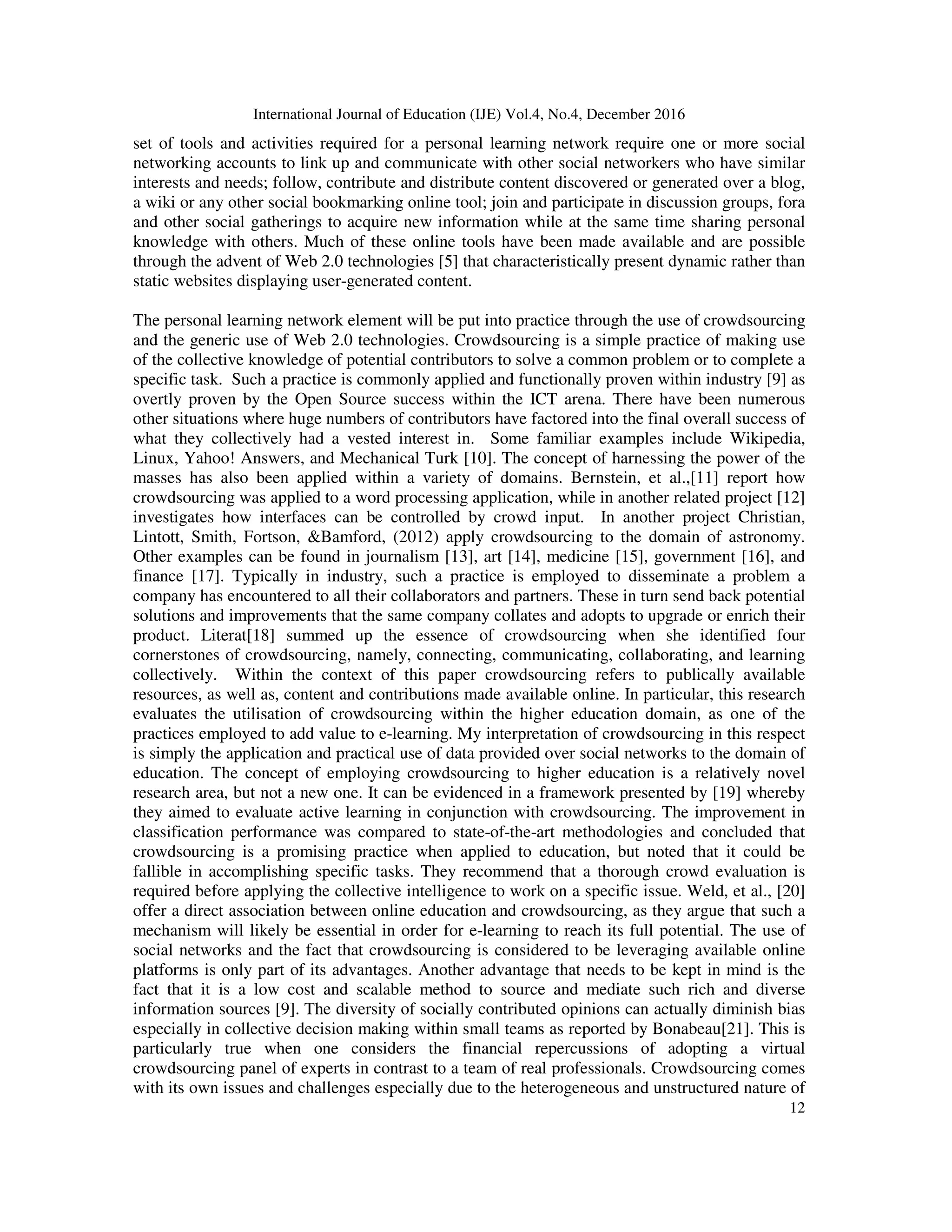 International Journal of Education (IJE) Vol.4, No.4, December 2016
12
set of tools and activities required for a personal learning network require one or more social
networking accounts to link up and communicate with other social networkers who have similar
interests and needs; follow, contribute and distribute content discovered or generated over a blog,
a wiki or any other social bookmarking online tool; join and participate in discussion groups, fora
and other social gatherings to acquire new information while at the same time sharing personal
knowledge with others. Much of these online tools have been made available and are possible
through the advent of Web 2.0 technologies [5] that characteristically present dynamic rather than
static websites displaying user-generated content.
The personal learning network element will be put into practice through the use of crowdsourcing
and the generic use of Web 2.0 technologies. Crowdsourcing is a simple practice of making use
of the collective knowledge of potential contributors to solve a common problem or to complete a
specific task. Such a practice is commonly applied and functionally proven within industry [9] as
overtly proven by the Open Source success within the ICT arena. There have been numerous
other situations where huge numbers of contributors have factored into the final overall success of
what they collectively had a vested interest in. Some familiar examples include Wikipedia,
Linux, Yahoo! Answers, and Mechanical Turk [10]. The concept of harnessing the power of the
masses has also been applied within a variety of domains. Bernstein, et al.,[11] report how
crowdsourcing was applied to a word processing application, while in another related project [12]
investigates how interfaces can be controlled by crowd input. In another project Christian,
Lintott, Smith, Fortson, &Bamford, (2012) apply crowdsourcing to the domain of astronomy.
Other examples can be found in journalism [13], art [14], medicine [15], government [16], and
finance [17]. Typically in industry, such a practice is employed to disseminate a problem a
company has encountered to all their collaborators and partners. These in turn send back potential
solutions and improvements that the same company collates and adopts to upgrade or enrich their
product. Literat[18] summed up the essence of crowdsourcing when she identified four
cornerstones of crowdsourcing, namely, connecting, communicating, collaborating, and learning
collectively. Within the context of this paper crowdsourcing refers to publically available
resources, as well as, content and contributions made available online. In particular, this research
evaluates the utilisation of crowdsourcing within the higher education domain, as one of the
practices employed to add value to e-learning. My interpretation of crowdsourcing in this respect
is simply the application and practical use of data provided over social networks to the domain of
education. The concept of employing crowdsourcing to higher education is a relatively novel
research area, but not a new one. It can be evidenced in a framework presented by [19] whereby
they aimed to evaluate active learning in conjunction with crowdsourcing. The improvement in
classification performance was compared to state-of-the-art methodologies and concluded that
crowdsourcing is a promising practice when applied to education, but noted that it could be
fallible in accomplishing specific tasks. They recommend that a thorough crowd evaluation is
required before applying the collective intelligence to work on a specific issue. Weld, et al., [20]
offer a direct association between online education and crowdsourcing, as they argue that such a
mechanism will likely be essential in order for e-learning to reach its full potential. The use of
social networks and the fact that crowdsourcing is considered to be leveraging available online
platforms is only part of its advantages. Another advantage that needs to be kept in mind is the
fact that it is a low cost and scalable method to source and mediate such rich and diverse
information sources [9]. The diversity of socially contributed opinions can actually diminish bias
especially in collective decision making within small teams as reported by Bonabeau[21]. This is
particularly true when one considers the financial repercussions of adopting a virtual
crowdsourcing panel of experts in contrast to a team of real professionals. Crowdsourcing comes
with its own issues and challenges especially due to the heterogeneous and unstructured nature of
 
