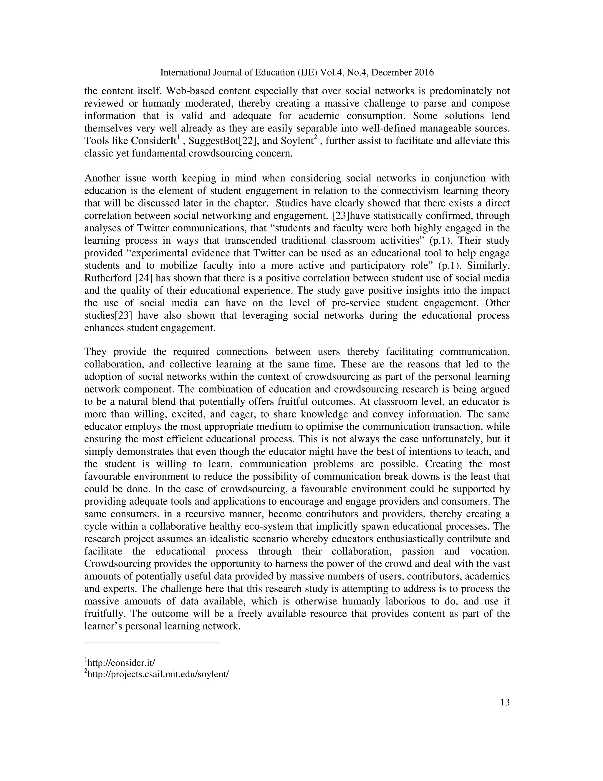International Journal of Education (IJE) Vol.4, No.4, December 2016
13
the content itself. Web-based content especially that over social networks is predominately not
reviewed or humanly moderated, thereby creating a massive challenge to parse and compose
information that is valid and adequate for academic consumption. Some solutions lend
themselves very well already as they are easily separable into well-defined manageable sources.
Tools like ConsiderIt1
, SuggestBot[22], and Soylent2
, further assist to facilitate and alleviate this
classic yet fundamental crowdsourcing concern.
Another issue worth keeping in mind when considering social networks in conjunction with
education is the element of student engagement in relation to the connectivism learning theory
that will be discussed later in the chapter. Studies have clearly showed that there exists a direct
correlation between social networking and engagement. [23]have statistically confirmed, through
analyses of Twitter communications, that “students and faculty were both highly engaged in the
learning process in ways that transcended traditional classroom activities” (p.1). Their study
provided “experimental evidence that Twitter can be used as an educational tool to help engage
students and to mobilize faculty into a more active and participatory role” (p.1). Similarly,
Rutherford [24] has shown that there is a positive correlation between student use of social media
and the quality of their educational experience. The study gave positive insights into the impact
the use of social media can have on the level of pre-service student engagement. Other
studies[23] have also shown that leveraging social networks during the educational process
enhances student engagement.
They provide the required connections between users thereby facilitating communication,
collaboration, and collective learning at the same time. These are the reasons that led to the
adoption of social networks within the context of crowdsourcing as part of the personal learning
network component. The combination of education and crowdsourcing research is being argued
to be a natural blend that potentially offers fruitful outcomes. At classroom level, an educator is
more than willing, excited, and eager, to share knowledge and convey information. The same
educator employs the most appropriate medium to optimise the communication transaction, while
ensuring the most efficient educational process. This is not always the case unfortunately, but it
simply demonstrates that even though the educator might have the best of intentions to teach, and
the student is willing to learn, communication problems are possible. Creating the most
favourable environment to reduce the possibility of communication break downs is the least that
could be done. In the case of crowdsourcing, a favourable environment could be supported by
providing adequate tools and applications to encourage and engage providers and consumers. The
same consumers, in a recursive manner, become contributors and providers, thereby creating a
cycle within a collaborative healthy eco-system that implicitly spawn educational processes. The
research project assumes an idealistic scenario whereby educators enthusiastically contribute and
facilitate the educational process through their collaboration, passion and vocation.
Crowdsourcing provides the opportunity to harness the power of the crowd and deal with the vast
amounts of potentially useful data provided by massive numbers of users, contributors, academics
and experts. The challenge here that this research study is attempting to address is to process the
massive amounts of data available, which is otherwise humanly laborious to do, and use it
fruitfully. The outcome will be a freely available resource that provides content as part of the
learner’s personal learning network.
_________________________
1
http://consider.it/
2
http://projects.csail.mit.edu/soylent/
 