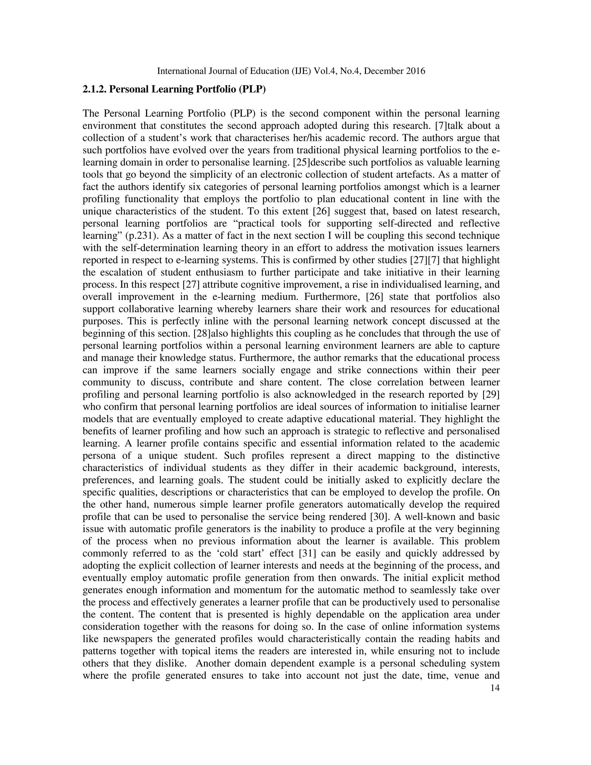 International Journal of Education (IJE) Vol.4, No.4, December 2016
14
2.1.2. Personal Learning Portfolio (PLP)
The Personal Learning Portfolio (PLP) is the second component within the personal learning
environment that constitutes the second approach adopted during this research. [7]talk about a
collection of a student’s work that characterises her/his academic record. The authors argue that
such portfolios have evolved over the years from traditional physical learning portfolios to the e-
learning domain in order to personalise learning. [25]describe such portfolios as valuable learning
tools that go beyond the simplicity of an electronic collection of student artefacts. As a matter of
fact the authors identify six categories of personal learning portfolios amongst which is a learner
profiling functionality that employs the portfolio to plan educational content in line with the
unique characteristics of the student. To this extent [26] suggest that, based on latest research,
personal learning portfolios are “practical tools for supporting self-directed and reflective
learning” (p.231). As a matter of fact in the next section I will be coupling this second technique
with the self-determination learning theory in an effort to address the motivation issues learners
reported in respect to e-learning systems. This is confirmed by other studies [27][7] that highlight
the escalation of student enthusiasm to further participate and take initiative in their learning
process. In this respect [27] attribute cognitive improvement, a rise in individualised learning, and
overall improvement in the e-learning medium. Furthermore, [26] state that portfolios also
support collaborative learning whereby learners share their work and resources for educational
purposes. This is perfectly inline with the personal learning network concept discussed at the
beginning of this section. [28]also highlights this coupling as he concludes that through the use of
personal learning portfolios within a personal learning environment learners are able to capture
and manage their knowledge status. Furthermore, the author remarks that the educational process
can improve if the same learners socially engage and strike connections within their peer
community to discuss, contribute and share content. The close correlation between learner
profiling and personal learning portfolio is also acknowledged in the research reported by [29]
who confirm that personal learning portfolios are ideal sources of information to initialise learner
models that are eventually employed to create adaptive educational material. They highlight the
benefits of learner profiling and how such an approach is strategic to reflective and personalised
learning. A learner profile contains specific and essential information related to the academic
persona of a unique student. Such profiles represent a direct mapping to the distinctive
characteristics of individual students as they differ in their academic background, interests,
preferences, and learning goals. The student could be initially asked to explicitly declare the
specific qualities, descriptions or characteristics that can be employed to develop the profile. On
the other hand, numerous simple learner profile generators automatically develop the required
profile that can be used to personalise the service being rendered [30]. A well-known and basic
issue with automatic profile generators is the inability to produce a profile at the very beginning
of the process when no previous information about the learner is available. This problem
commonly referred to as the ‘cold start’ effect [31] can be easily and quickly addressed by
adopting the explicit collection of learner interests and needs at the beginning of the process, and
eventually employ automatic profile generation from then onwards. The initial explicit method
generates enough information and momentum for the automatic method to seamlessly take over
the process and effectively generates a learner profile that can be productively used to personalise
the content. The content that is presented is highly dependable on the application area under
consideration together with the reasons for doing so. In the case of online information systems
like newspapers the generated profiles would characteristically contain the reading habits and
patterns together with topical items the readers are interested in, while ensuring not to include
others that they dislike. Another domain dependent example is a personal scheduling system
where the profile generated ensures to take into account not just the date, time, venue and
 