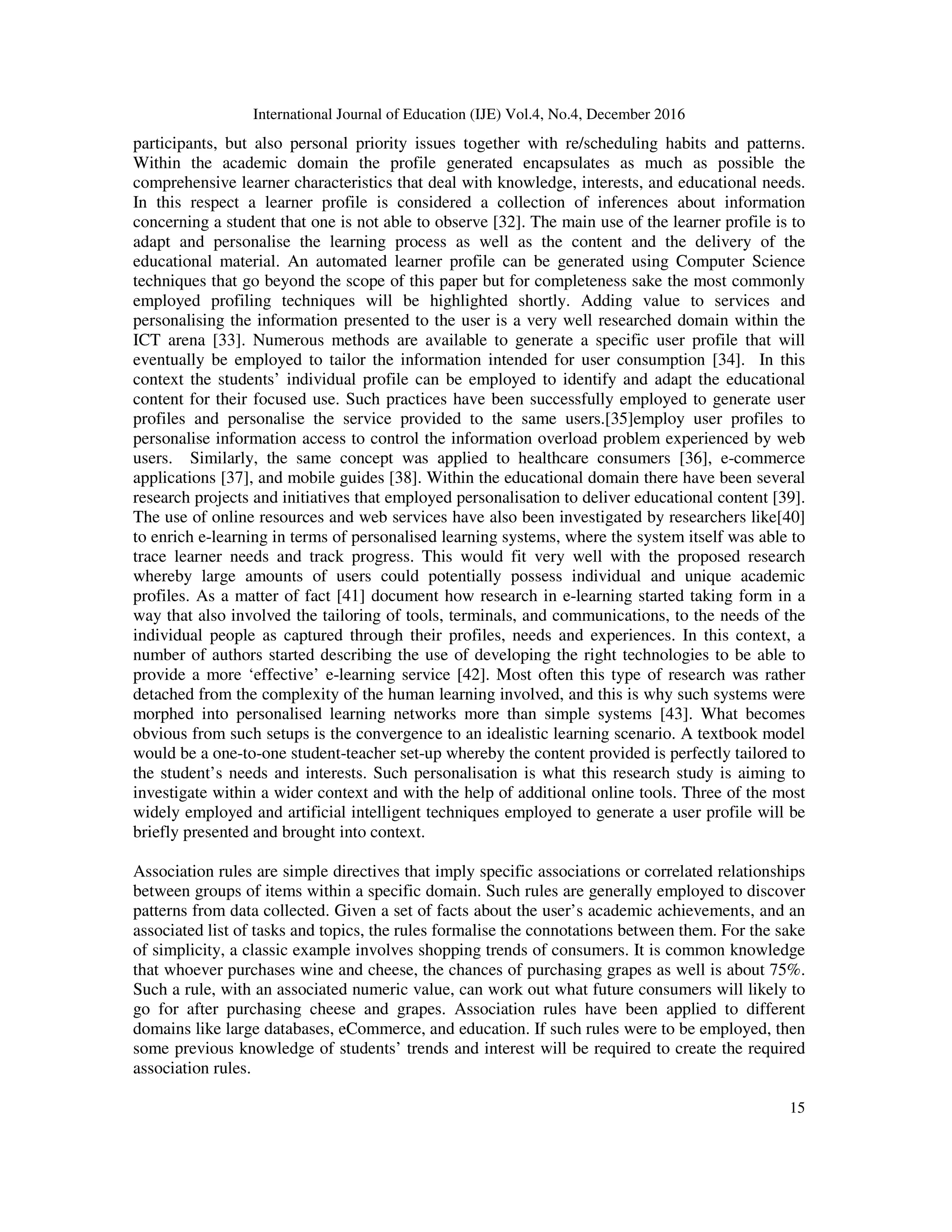 International Journal of Education (IJE) Vol.4, No.4, December 2016
15
participants, but also personal priority issues together with re/scheduling habits and patterns.
Within the academic domain the profile generated encapsulates as much as possible the
comprehensive learner characteristics that deal with knowledge, interests, and educational needs.
In this respect a learner profile is considered a collection of inferences about information
concerning a student that one is not able to observe [32]. The main use of the learner profile is to
adapt and personalise the learning process as well as the content and the delivery of the
educational material. An automated learner profile can be generated using Computer Science
techniques that go beyond the scope of this paper but for completeness sake the most commonly
employed profiling techniques will be highlighted shortly. Adding value to services and
personalising the information presented to the user is a very well researched domain within the
ICT arena [33]. Numerous methods are available to generate a specific user profile that will
eventually be employed to tailor the information intended for user consumption [34]. In this
context the students’ individual profile can be employed to identify and adapt the educational
content for their focused use. Such practices have been successfully employed to generate user
profiles and personalise the service provided to the same users.[35]employ user profiles to
personalise information access to control the information overload problem experienced by web
users. Similarly, the same concept was applied to healthcare consumers [36], e-commerce
applications [37], and mobile guides [38]. Within the educational domain there have been several
research projects and initiatives that employed personalisation to deliver educational content [39].
The use of online resources and web services have also been investigated by researchers like[40]
to enrich e-learning in terms of personalised learning systems, where the system itself was able to
trace learner needs and track progress. This would fit very well with the proposed research
whereby large amounts of users could potentially possess individual and unique academic
profiles. As a matter of fact [41] document how research in e-learning started taking form in a
way that also involved the tailoring of tools, terminals, and communications, to the needs of the
individual people as captured through their profiles, needs and experiences. In this context, a
number of authors started describing the use of developing the right technologies to be able to
provide a more ‘effective’ e-learning service [42]. Most often this type of research was rather
detached from the complexity of the human learning involved, and this is why such systems were
morphed into personalised learning networks more than simple systems [43]. What becomes
obvious from such setups is the convergence to an idealistic learning scenario. A textbook model
would be a one-to-one student-teacher set-up whereby the content provided is perfectly tailored to
the student’s needs and interests. Such personalisation is what this research study is aiming to
investigate within a wider context and with the help of additional online tools. Three of the most
widely employed and artificial intelligent techniques employed to generate a user profile will be
briefly presented and brought into context.
Association rules are simple directives that imply specific associations or correlated relationships
between groups of items within a specific domain. Such rules are generally employed to discover
patterns from data collected. Given a set of facts about the user’s academic achievements, and an
associated list of tasks and topics, the rules formalise the connotations between them. For the sake
of simplicity, a classic example involves shopping trends of consumers. It is common knowledge
that whoever purchases wine and cheese, the chances of purchasing grapes as well is about 75%.
Such a rule, with an associated numeric value, can work out what future consumers will likely to
go for after purchasing cheese and grapes. Association rules have been applied to different
domains like large databases, eCommerce, and education. If such rules were to be employed, then
some previous knowledge of students’ trends and interest will be required to create the required
association rules.
 