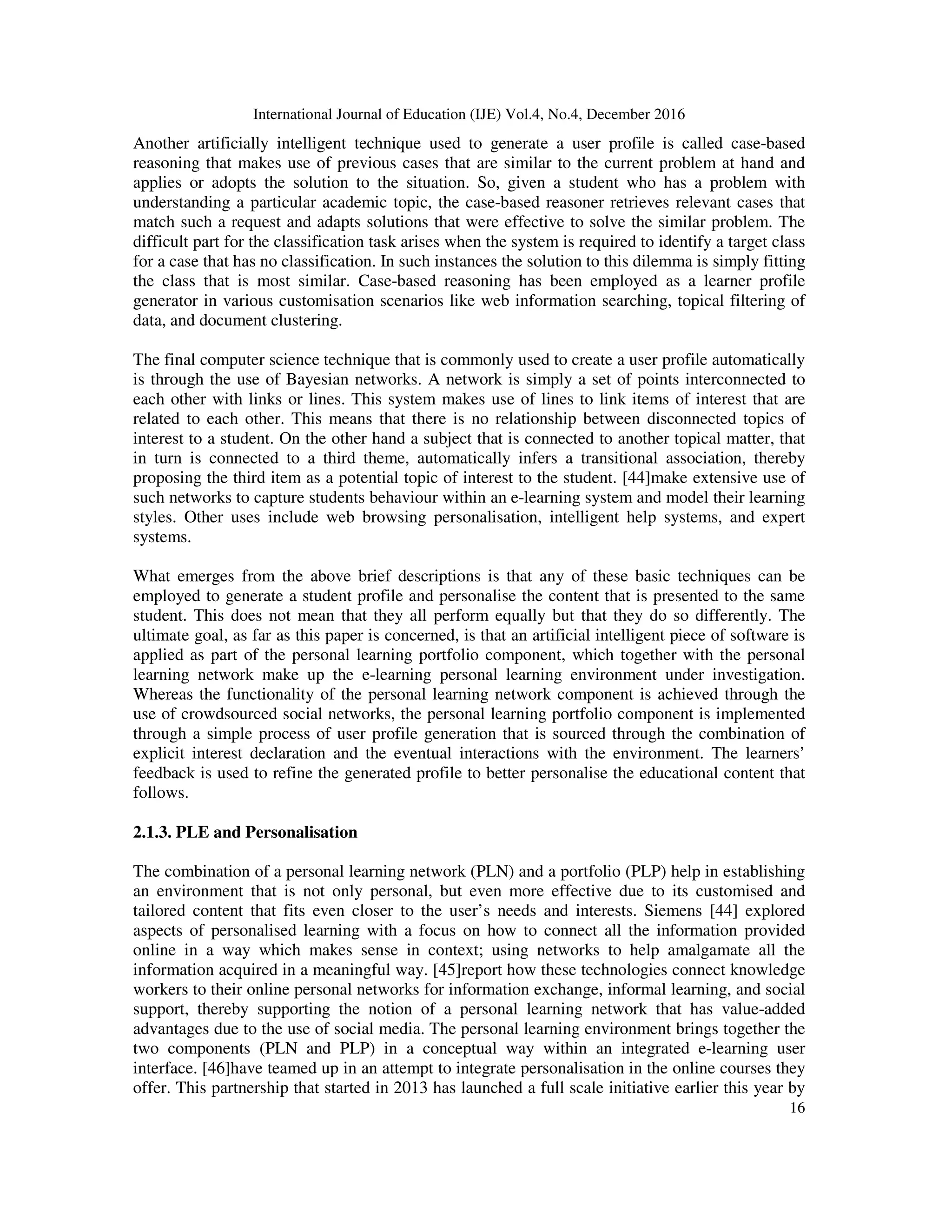 International Journal of Education (IJE) Vol.4, No.4, December 2016
16
Another artificially intelligent technique used to generate a user profile is called case-based
reasoning that makes use of previous cases that are similar to the current problem at hand and
applies or adopts the solution to the situation. So, given a student who has a problem with
understanding a particular academic topic, the case-based reasoner retrieves relevant cases that
match such a request and adapts solutions that were effective to solve the similar problem. The
difficult part for the classification task arises when the system is required to identify a target class
for a case that has no classification. In such instances the solution to this dilemma is simply fitting
the class that is most similar. Case-based reasoning has been employed as a learner profile
generator in various customisation scenarios like web information searching, topical filtering of
data, and document clustering.
The final computer science technique that is commonly used to create a user profile automatically
is through the use of Bayesian networks. A network is simply a set of points interconnected to
each other with links or lines. This system makes use of lines to link items of interest that are
related to each other. This means that there is no relationship between disconnected topics of
interest to a student. On the other hand a subject that is connected to another topical matter, that
in turn is connected to a third theme, automatically infers a transitional association, thereby
proposing the third item as a potential topic of interest to the student. [44]make extensive use of
such networks to capture students behaviour within an e-learning system and model their learning
styles. Other uses include web browsing personalisation, intelligent help systems, and expert
systems.
What emerges from the above brief descriptions is that any of these basic techniques can be
employed to generate a student profile and personalise the content that is presented to the same
student. This does not mean that they all perform equally but that they do so differently. The
ultimate goal, as far as this paper is concerned, is that an artificial intelligent piece of software is
applied as part of the personal learning portfolio component, which together with the personal
learning network make up the e-learning personal learning environment under investigation.
Whereas the functionality of the personal learning network component is achieved through the
use of crowdsourced social networks, the personal learning portfolio component is implemented
through a simple process of user profile generation that is sourced through the combination of
explicit interest declaration and the eventual interactions with the environment. The learners’
feedback is used to refine the generated profile to better personalise the educational content that
follows.
2.1.3. PLE and Personalisation
The combination of a personal learning network (PLN) and a portfolio (PLP) help in establishing
an environment that is not only personal, but even more effective due to its customised and
tailored content that fits even closer to the user’s needs and interests. Siemens [44] explored
aspects of personalised learning with a focus on how to connect all the information provided
online in a way which makes sense in context; using networks to help amalgamate all the
information acquired in a meaningful way. [45]report how these technologies connect knowledge
workers to their online personal networks for information exchange, informal learning, and social
support, thereby supporting the notion of a personal learning network that has value-added
advantages due to the use of social media. The personal learning environment brings together the
two components (PLN and PLP) in a conceptual way within an integrated e-learning user
interface. [46]have teamed up in an attempt to integrate personalisation in the online courses they
offer. This partnership that started in 2013 has launched a full scale initiative earlier this year by
 