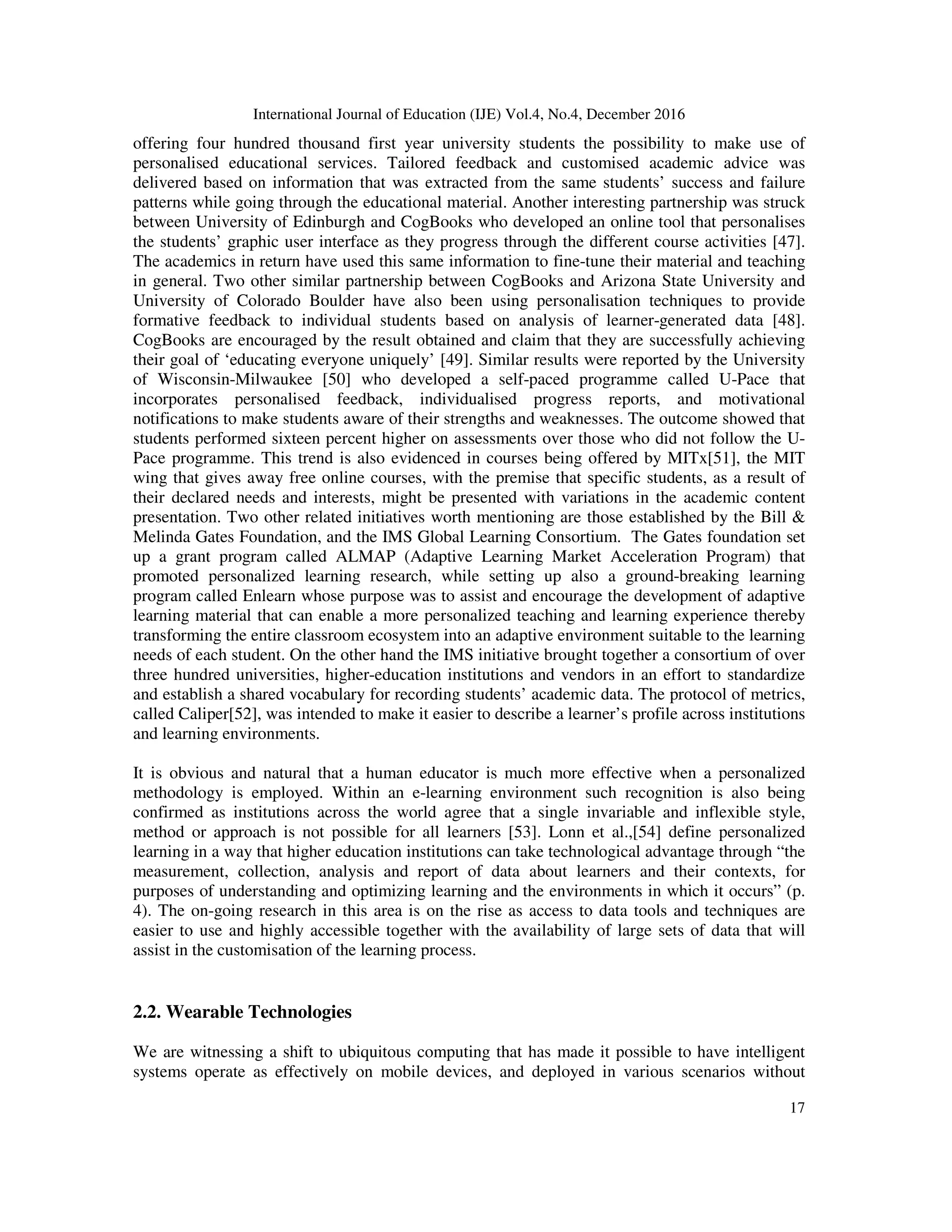 International Journal of Education (IJE) Vol.4, No.4, December 2016
17
offering four hundred thousand first year university students the possibility to make use of
personalised educational services. Tailored feedback and customised academic advice was
delivered based on information that was extracted from the same students’ success and failure
patterns while going through the educational material. Another interesting partnership was struck
between University of Edinburgh and CogBooks who developed an online tool that personalises
the students’ graphic user interface as they progress through the different course activities [47].
The academics in return have used this same information to fine-tune their material and teaching
in general. Two other similar partnership between CogBooks and Arizona State University and
University of Colorado Boulder have also been using personalisation techniques to provide
formative feedback to individual students based on analysis of learner-generated data [48].
CogBooks are encouraged by the result obtained and claim that they are successfully achieving
their goal of ‘educating everyone uniquely’ [49]. Similar results were reported by the University
of Wisconsin-Milwaukee [50] who developed a self-paced programme called U-Pace that
incorporates personalised feedback, individualised progress reports, and motivational
notifications to make students aware of their strengths and weaknesses. The outcome showed that
students performed sixteen percent higher on assessments over those who did not follow the U-
Pace programme. This trend is also evidenced in courses being offered by MITx[51], the MIT
wing that gives away free online courses, with the premise that specific students, as a result of
their declared needs and interests, might be presented with variations in the academic content
presentation. Two other related initiatives worth mentioning are those established by the Bill &
Melinda Gates Foundation, and the IMS Global Learning Consortium. The Gates foundation set
up a grant program called ALMAP (Adaptive Learning Market Acceleration Program) that
promoted personalized learning research, while setting up also a ground-breaking learning
program called Enlearn whose purpose was to assist and encourage the development of adaptive
learning material that can enable a more personalized teaching and learning experience thereby
transforming the entire classroom ecosystem into an adaptive environment suitable to the learning
needs of each student. On the other hand the IMS initiative brought together a consortium of over
three hundred universities, higher-education institutions and vendors in an effort to standardize
and establish a shared vocabulary for recording students’ academic data. The protocol of metrics,
called Caliper[52], was intended to make it easier to describe a learner’s profile across institutions
and learning environments.
It is obvious and natural that a human educator is much more effective when a personalized
methodology is employed. Within an e-learning environment such recognition is also being
confirmed as institutions across the world agree that a single invariable and inflexible style,
method or approach is not possible for all learners [53]. Lonn et al.,[54] define personalized
learning in a way that higher education institutions can take technological advantage through “the
measurement, collection, analysis and report of data about learners and their contexts, for
purposes of understanding and optimizing learning and the environments in which it occurs” (p.
4). The on-going research in this area is on the rise as access to data tools and techniques are
easier to use and highly accessible together with the availability of large sets of data that will
assist in the customisation of the learning process.
2.2. Wearable Technologies
We are witnessing a shift to ubiquitous computing that has made it possible to have intelligent
systems operate as effectively on mobile devices, and deployed in various scenarios without
 