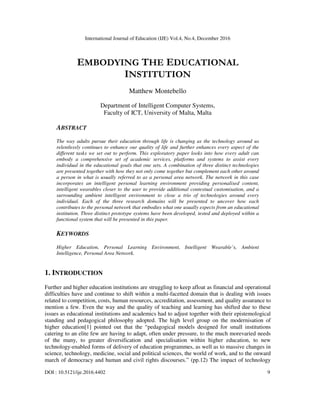 International Journal of Education (IJE) Vol.4, No.4, December 2016
DOI : 10.5121/ije.2016.4402 9
EMBODYING THE EDUCATIONAL
INSTITUTION
Matthew Montebello
Department of Intelligent Computer Systems,
Faculty of ICT, University of Malta, Malta
ABSTRACT
The way adults pursue their education through life is changing as the technology around us
relentlessly continues to enhance our quality of life and further enhances every aspect of the
different tasks we set out to perform. This exploratory paper looks into how every adult can
embody a comprehensive set of academic services, platforms and systems to assist every
individual in the educational goals that one sets. A combination of three distinct technologies
are presented together with how they not only come together but complement each other around
a person in what is usually referred to as a personal area network. The network in this case
incorporates an intelligent personal learning environment providing personalised content,
intelligent wearables closer to the user to provide additional contextual customisation, and a
surrounding ambient intelligent environment to close a trio of technologies around every
individual. Each of the three research domains will be presented to uncover how each
contributes to the personal network that embodies what one usually expects from an educational
institution. Three distinct prototype systems have been developed, tested and deployed within a
functional system that will be presented in this paper.
KEYWORDS
Higher Education, Personal Learning Environment, Intelligent Wearable’s, Ambient
Intelligence, Personal Area Network.
1. INTRODUCTION
Further and higher education institutions are struggling to keep afloat as financial and operational
difficulties have and continue to shift within a multi-facetted domain that is dealing with issues
related to competition, costs, human resources, accreditation, assessment, and quality assurance to
mention a few. Even the way and the quality of teaching and learning has shifted due to these
issues as educational institutions and academics had to adjust together with their epistemological
standing and pedagogical philosophy adopted. The high level group on the modernisation of
higher education[1] pointed out that the “pedagogical models designed for small institutions
catering to an elite few are having to adapt, often under pressure, to the much morevaried needs
of the many, to greater diversification and specialisation within higher education, to new
technology-enabled forms of delivery of education programmes, as well as to massive changes in
science, technology, medicine, social and political sciences, the world of work, and to the onward
march of democracy and human and civil rights discourses.” (pp.12) The impact of technology
 