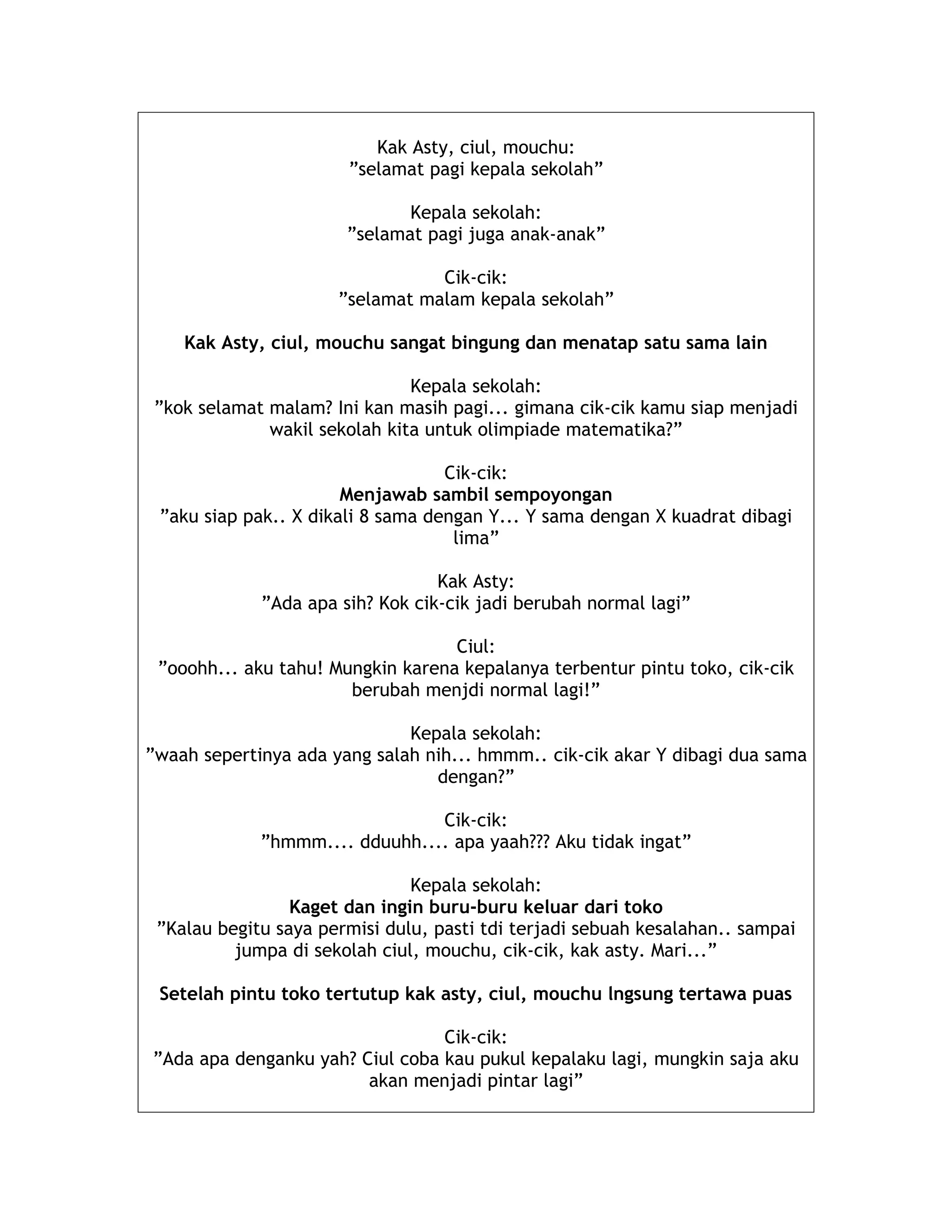 Kak Asty, ciul, mouchu:
”selamat pagi kepala sekolah”
Kepala sekolah:
”selamat pagi juga anak-anak”
Cik-cik:
”selamat malam kepala sekolah”
Kak Asty, ciul, mouchu sangat bingung dan menatap satu sama lain
Kepala sekolah:
”kok selamat malam? Ini kan masih pagi... gimana cik-cik kamu siap menjadi
wakil sekolah kita untuk olimpiade matematika?”
Cik-cik:
Menjawab sambil sempoyongan
”aku siap pak.. X dikali 8 sama dengan Y... Y sama dengan X kuadrat dibagi
lima”
Kak Asty:
”Ada apa sih? Kok cik-cik jadi berubah normal lagi”
Ciul:
”ooohh... aku tahu! Mungkin karena kepalanya terbentur pintu toko, cik-cik
berubah menjdi normal lagi!”
Kepala sekolah:
”waah sepertinya ada yang salah nih... hmmm.. cik-cik akar Y dibagi dua sama
dengan?”
Cik-cik:
”hmmm.... dduuhh.... apa yaah??? Aku tidak ingat”
Kepala sekolah:
Kaget dan ingin buru-buru keluar dari toko
”Kalau begitu saya permisi dulu, pasti tdi terjadi sebuah kesalahan.. sampai
jumpa di sekolah ciul, mouchu, cik-cik, kak asty. Mari...”
Setelah pintu toko tertutup kak asty, ciul, mouchu lngsung tertawa puas
Cik-cik:
”Ada apa denganku yah? Ciul coba kau pukul kepalaku lagi, mungkin saja aku
akan menjadi pintar lagi”
 