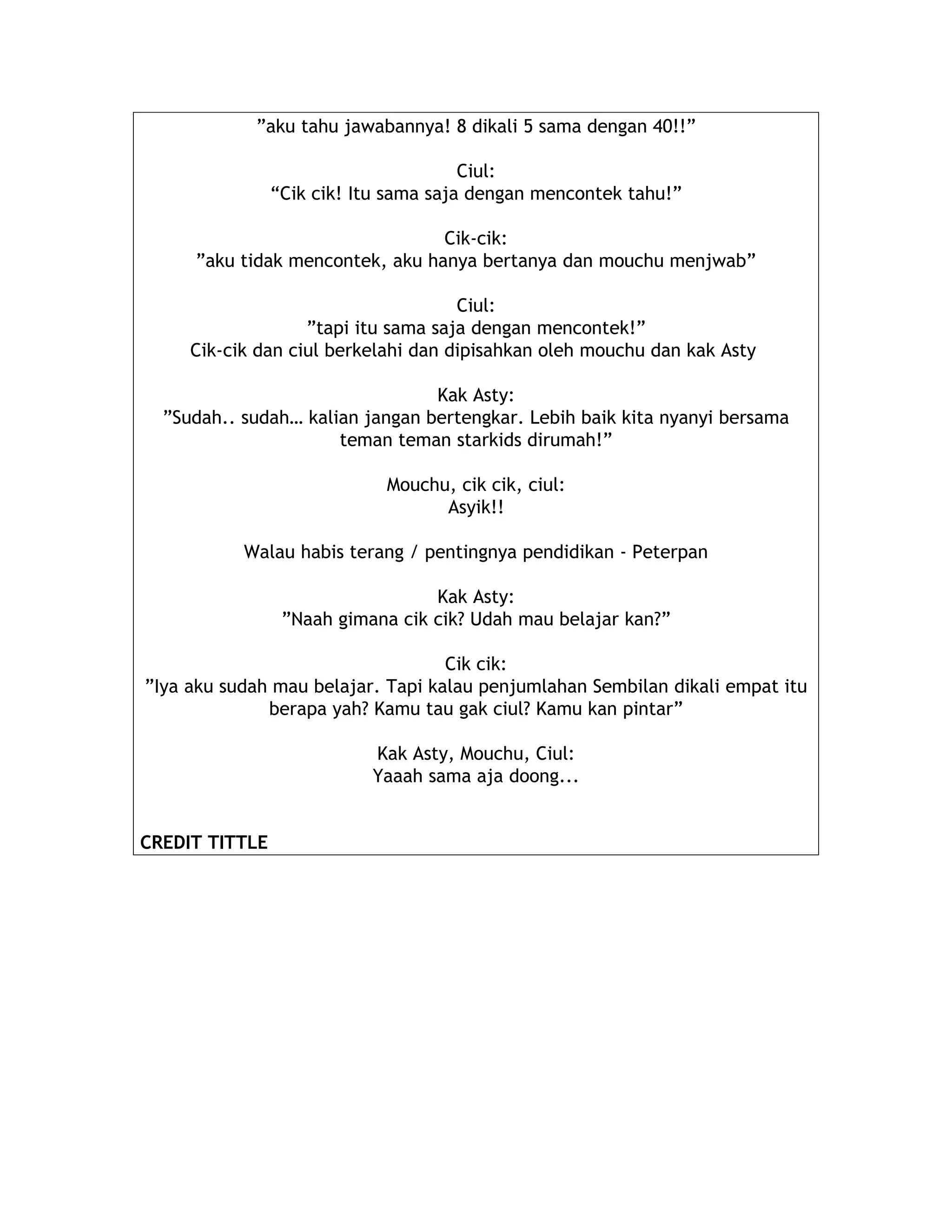 ”aku tahu jawabannya! 8 dikali 5 sama dengan 40!!”
Ciul:
“Cik cik! Itu sama saja dengan mencontek tahu!”
Cik-cik:
”aku tidak mencontek, aku hanya bertanya dan mouchu menjwab”
Ciul:
”tapi itu sama saja dengan mencontek!”
Cik-cik dan ciul berkelahi dan dipisahkan oleh mouchu dan kak Asty
Kak Asty:
”Sudah.. sudah… kalian jangan bertengkar. Lebih baik kita nyanyi bersama
teman teman starkids dirumah!”
Mouchu, cik cik, ciul:
Asyik!!
Walau habis terang / pentingnya pendidikan - Peterpan
Kak Asty:
”Naah gimana cik cik? Udah mau belajar kan?”
Cik cik:
”Iya aku sudah mau belajar. Tapi kalau penjumlahan Sembilan dikali empat itu
berapa yah? Kamu tau gak ciul? Kamu kan pintar”
Kak Asty, Mouchu, Ciul:
Yaaah sama aja doong...
CREDIT TITTLE
 