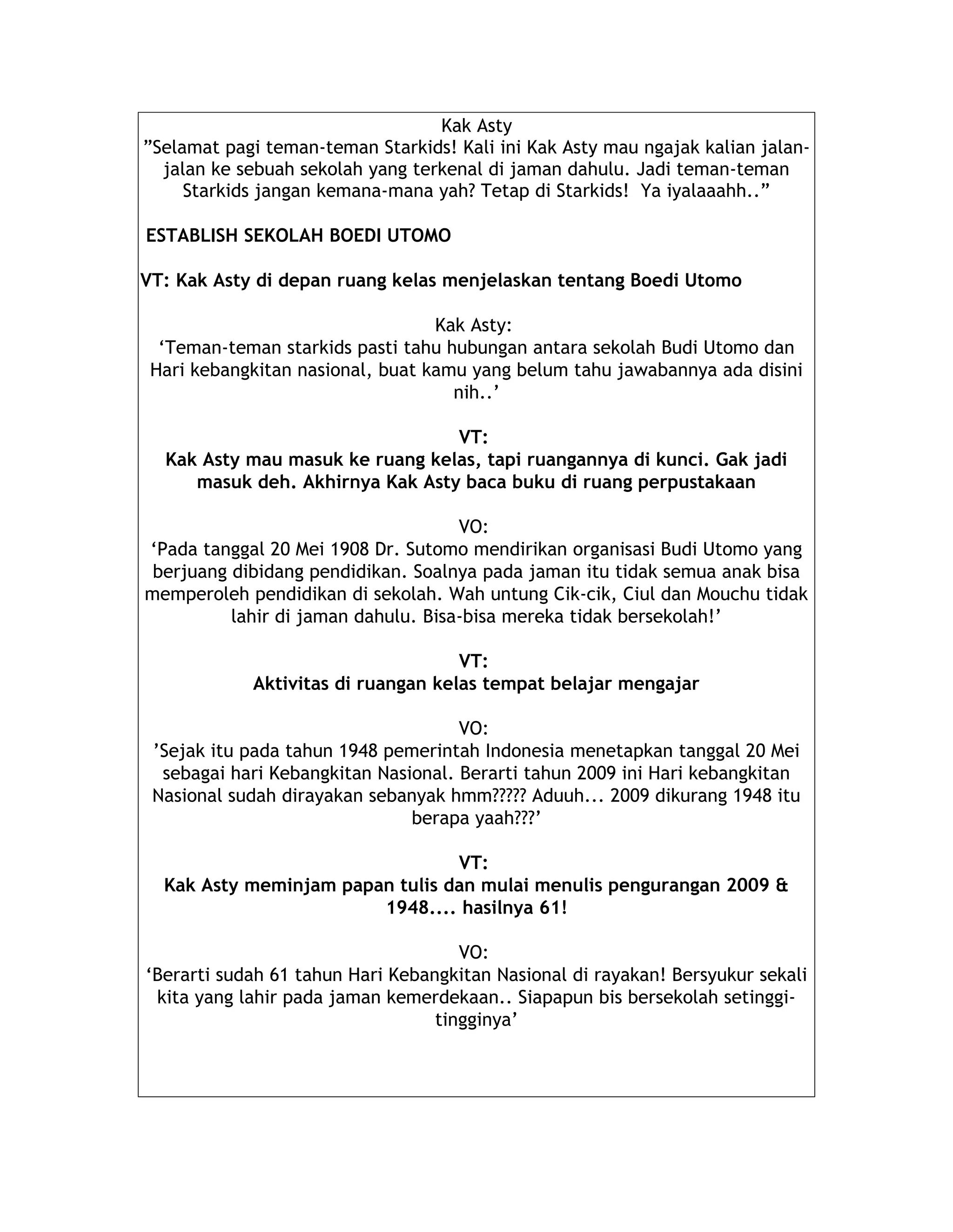 Kak Asty
”Selamat pagi teman-teman Starkids! Kali ini Kak Asty mau ngajak kalian jalan-
jalan ke sebuah sekolah yang terkenal di jaman dahulu. Jadi teman-teman
Starkids jangan kemana-mana yah? Tetap di Starkids! Ya iyalaaahh..”
ESTABLISH SEKOLAH BOEDI UTOMO
VT: Kak Asty di depan ruang kelas menjelaskan tentang Boedi Utomo
Kak Asty:
‘Teman-teman starkids pasti tahu hubungan antara sekolah Budi Utomo dan
Hari kebangkitan nasional, buat kamu yang belum tahu jawabannya ada disini
nih..’
VT:
Kak Asty mau masuk ke ruang kelas, tapi ruangannya di kunci. Gak jadi
masuk deh. Akhirnya Kak Asty baca buku di ruang perpustakaan
VO:
‘Pada tanggal 20 Mei 1908 Dr. Sutomo mendirikan organisasi Budi Utomo yang
berjuang dibidang pendidikan. Soalnya pada jaman itu tidak semua anak bisa
memperoleh pendidikan di sekolah. Wah untung Cik-cik, Ciul dan Mouchu tidak
lahir di jaman dahulu. Bisa-bisa mereka tidak bersekolah!’
VT:
Aktivitas di ruangan kelas tempat belajar mengajar
VO:
’Sejak itu pada tahun 1948 pemerintah Indonesia menetapkan tanggal 20 Mei
sebagai hari Kebangkitan Nasional. Berarti tahun 2009 ini Hari kebangkitan
Nasional sudah dirayakan sebanyak hmm????? Aduuh... 2009 dikurang 1948 itu
berapa yaah???’
VT:
Kak Asty meminjam papan tulis dan mulai menulis pengurangan 2009 &
1948.... hasilnya 61!
VO:
‘Berarti sudah 61 tahun Hari Kebangkitan Nasional di rayakan! Bersyukur sekali
kita yang lahir pada jaman kemerdekaan.. Siapapun bis bersekolah setinggi-
tingginya’
 