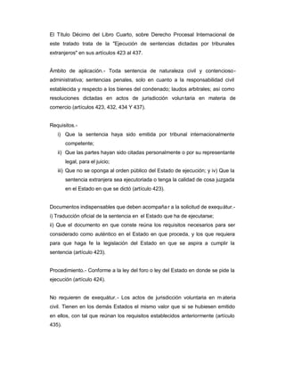 El Título Décimo del Libro Cuarto, sobre Derecho Procesal Internacional de
este tratado trata de la "Ejecución de sentencias dictadas por tribunales
extranjeros" en sus artículos 423 al 437.
Ámbito de aplicación.- Toda sentencia de naturaleza civil y contencioso-
administrativa; sentencias penales, solo en cuanto a la responsabilidad civil
establecida y respecto a los bienes del condenado; laudos arbitrales; así como
resoluciones dictadas en actos de jurisdicción voluntaria en materia de
comercio (artículos 423, 432, 434 Y 437).
Requisitos.-
i) Que la sentencia haya sido emitida por tribunal internacionalmente
competente;
ii) Que las partes hayan sido citadas personalmente o por su representante
legal, para el juicio;
iii) Que no se oponga al orden público del Estado de ejecución; y iv) Que la
sentencia extranjera sea ejecutoriada o tenga la calidad de cosa juzgada
en el Estado en que se dictó (artículo 423).
Documentos indispensables que deben acompañar a la solicitud de exequátur.-
i) Traducción oficial de la sentencia en el Estado que ha de ejecutarse;
ii) Que el documento en que conste reúna los requisitos necesarios para ser
considerado como auténtico en el Estado en que proceda, y los que requiera
para que haga fe la legislación del Estado en que se aspira a cumplir la
sentencia (artículo 423).
Procedimiento.- Conforme a la ley del foro o ley del Estado en donde se pide la
ejecución (artículo 424).
No requieren de exequátur.- Los actos de jurisdicción voluntaria en m ateria
civil. Tienen en los demás Estados el mismo valor que si se hubiesen emitido
en ellos, con tal que reúnan los requisitos establecidos anteriormente (artículo
435).
 