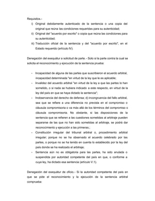 Requisitos.-
i) Original debidamente autenticado de la sentencia o una copia del
original que reúna las condiciones requeridas para su autenticidad;
ii) Original del "acuerdo por escrito" o copia que reúna las condiciones para
su autenticidad;
iii) Traducción oficial de la sentencia y del "acuerdo por escrito", en el
Estado requerido (artículo IV).
Denegación del exequátur a solicitud de parte.- Solo si la parte contra la cual se
solicita el reconocimiento y ejecución de la sentencia prueba:
- Incapacidad de alguna de las partes que suscribieron el acuerdo arbitral,
incapacidad determinada "en virtud de la ley que le es aplicable;
- Invalidez del acuerdo arbitral "en virtud de la ley a que las partes lo han
sometido, o si nada se hubiera indicado a este respecto, en virtud de la
ley del país en que se haya dictado la sentencia";
- Inobservancia del derecho de defensa; d) incongruencia del fallo arbitral,
sea que se refiere a una diferencia no prevista en el compromiso o
cláusula compromisoria o va más allá de los términos del compromiso o
cláusula compromisoria. No obstante, si las disposiciones de la
sentencia que se refieren a las cuestiones sometidas al arbitraje pueden
separarse de las que no han sido sometidas al arbitraje, se podrá dar
reconocimiento y ejecución a las primeras.;
- Constitución irregular del tribunal arbitral o, procedimiento arbitral
irregular; porque no se ha observado el acuerdo celebrado por las
partes, o porque no se ha tenido en cuenta lo establecido por la ley del
país donde se ha realizado el arbitraje;
- Sentencia aún no es obligatoria para las partes, ha sido anulada o
suspendida por autoridad competente del país en que, o conforme a
cuya ley, ha dictado esa sentencia (artículo V.1).
Denegación del exequátur de oficio.- Si la autoridad competente del país en
que se pide el reconocimiento y la ejecución de la sentencia arbitral
comprueba:
 