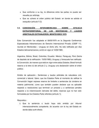 y Que conforme a su ley, la diferencia entre las partes no puede ser
resuelta por arbitraje.
y Que se vulnere el orden público del Estado en donde se solicita el
exequátur (artículo V.2).
3.4. CONVENCIÓN INTERAMERICANA SOBRE EFICACIA
EXTRATERRITORIAL DE LAS SENTENCIAS Y LAUDOS
ARBITRALES EXTRANJEROS. MONTEVIDEO 1979
Esta Convención fue adoptada el 08/05/1979 en la Segunda Conferencia
Especializada Interamericana de Derecho Internacional Privado (CIDIP 11),
reunida en Montevideo - Uruguay en dicho año. Ha sido ratificada por diez
Estados latinoamericanos y entró en vigor el 14/06/1980.
Argentina, Bolivia, Brasil, Colombia, Ecuador, México, Paraguay, Perú (fecha
de depósito de la ratificación: 15/05/1980), Uruguay y Venezuela han ratificado
la Convención; de manera que está en vigor entre estos Estados. Brasil formuló
reserva a la letra d) del artículo 2 y, Uruguay una declaración sobre el orden
público.
Ámbito de aplicación.- Sentencias y laudos arbitrales de naturaleza civil,
comercial o laboral. Salvo, que los Estados Parte al momento de ratificar la
Convención hagan expresa reserva de limitarla a sentencias de condena en
materia patrimonial, como que también pueden declarar que es aplicable
respecto a resoluciones que terminan un proceso y a sentencias penales
respecto a la indemnización derivada del delito; reservas que no han sido
formuladas por los Estados Parte referidos (artículo 1).
Requisitos.-
i) Que la sentencia o laudo haya sido emitido por tribunal
internacionalmente competente, de acuerdo con la ley del Estado en
donde deba surtir efecto;
 