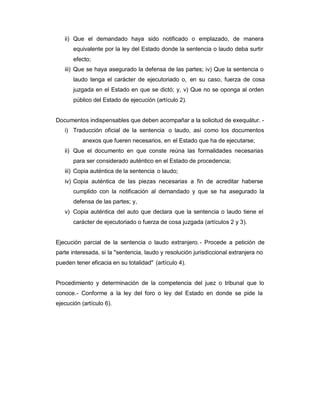 ii) Que el demandado haya sido notificado o emplazado, de manera
equivalente por la ley del Estado donde la sentencia o laudo deba surtir
efecto;
iii) Que se haya asegurado la defensa de las partes; iv) Que la sentencia o
laudo tenga el carácter de ejecutoriado o, en su caso, fuerza de cosa
juzgada en el Estado en que se dictó; y, v) Que no se oponga al orden
público del Estado de ejecución (artículo 2).
Documentos indispensables que deben acompañar a la solicitud de exequátur. -
i) Traducción oficial de la sentencia o laudo, así como los documentos
anexos que fueren necesarios, en el Estado que ha de ejecutarse;
ii) Que el documento en que conste reúna las formalidades necesarias
para ser considerado auténtico en el Estado de procedencia;
iii) Copia auténtica de la sentencia o laudo;
iv) Copia auténtica de las piezas necesarias a fin de acreditar haberse
cumplido con la notificación al demandado y que se ha asegurado la
defensa de las partes; y,
v) Copia auténtica del auto que declara que la sentencia o laudo tiene el
carácter de ejecutoriado o fuerza de cosa juzgada (artículos 2 y 3).
Ejecución parcial de la sentencia o laudo extranjero.- Procede a petición de
parte interesada, si la "sentencia, laudo y resolución jurisdiccional extranjera no
pueden tener eficacia en su totalidad" (artículo 4).
Procedimiento y determinación de la competencia del juez o tribunal que lo
conoce.- Conforme a la ley del foro o ley del Estado en donde se pide la
ejecución (artículo 6).
 