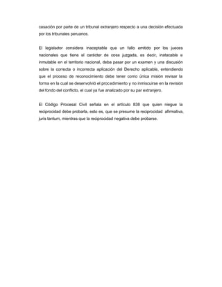 casación por parte de un tribunal extranjero respecto a una decisión efectuada
por los tribunales peruanos.
El legislador considera inaceptable que un fallo emitido por los jueces
nacionales que tiene el carácter de cosa juzgada, es decir, inatacable e
inmutable en el territorio nacional, deba pasar por un examen y una discusión
sobre la correcta o incorrecta aplicación del Derecho aplicable, entendiendo
que el proceso de reconocimiento debe tener como única misión revisar la
forma en la cual se desenvolvió el procedimiento y no inmiscuirse en la revisión
del fondo del conflicto, el cual ya fue analizado por su par extranjero.
El Código Procesal Civil señala en el artículo 838 que quien niegue la
reciprocidad debe probarla, esto es, que se presume la reciprocidad afirmativa,
juris tantum, mientras que la reciprocidad negativa debe probarse.
 
