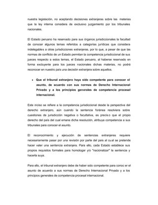 nuestra legislación, no aceptando decisiones extranjeras sobre las materias
que la ley interna considera de exclusivo juzgamiento por los tribunales
nacionales.
El Estado peruano ha reservado para sus órganos jurisdiccionales la facultad
de conocer algunos temas referidos a categorías jurídicas que considera
indelegables a otras jurisdicciones extranjeras, por lo que, a pesar de que las
normas de conflicto de un Estado permitan la competencia jurisdiccional de sus
jueces respecto a estos temas, el Estado peruano, al haberse reservado en
forma excluyente para los jueces nacionales dichas materias, no podrá
reconocer en nuestro país una decisión extranjera sobre aquellos.
y Que el tribunal extranjero haya sido competente para conocer el
asunto, de acuerdo con sus normas de Derecho Internacional
Privado y a los principios generales de competencia procesal
internacional.
Este inciso se refiere a la competencia jurisdiccional desde la perspectiva del
derecho extranjero, aún cuando la sentencia foránea resolviera sobre
cuestiones de jurisdicción negativa o facultativa, es precis o que el propio
derecho del país del cual emane dicha resolución, atribuya competencia a sus
tribunales para conocer el asunto.
El reconocimiento y ejecución de sentencias extranjeras requiere
necesariamente pasar por una revisión por parte del país al cual se pretende
hacer valer una sentencia extranjera. Para ello, cada Estado establece sus
propios requisitos formales para homologar y/o "nacionalizar" la sentencia y
hacerla suya.
Para ello, el tribunal extranjero debe de haber sido competente para conoc er el
asunto de acuerdo a sus normas de Derecho Internacional Privado y a los
principios generales de competencia procesal internacional.
 