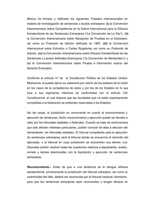 México ha firmado y ratificado los siguientes Tratados internacionales en
materia de homologación de sentencias o laudos extranjeros (i) la Convención
Interamericana sobre Competencia en la Esfera Internacional para la Eficacia
Extraterritorial de las Sentencias Extranjeras (³La Convención de La Paz´); (ii)
la Convención Interamericana sobre Recepción de Pruebas en el Extranjero,
así como su Protocolo de Adición ratificado en 1987; (iii) la Convención
Internacional sobre Exhortos o Cartas Rogatorias así como su Protocolo de
Adición; (iv) la Convención Interamericana sobre Eficacia Extraterritorial de las
Sentencias y Laudos Arbitrales Extranjeros (³la Convención de Montevideo´); y
(v) la Convención Interamericana sobre Prueba e Información acerca del
Derecho Extranjero.
Conforme al artículo 41 de la Constitución Política de los Estados Unidos
Mexicanos, el pueblo ejerce su soberanía por med io de los poderes de la Unión
en los casos de la competencia de estos y por los de los Estados en lo que
toca a sus regímenes interiores de conformidad con el artículo 124
Constitucional, el cual dispone que las facultades que no están expresamente
concedidas a la federación se entienden reservadas a los Estados.
Así las cosas, la jurisdicción es concurrente en cuanto al reconocimiento y
ejecución de sentencias. Dicho reconocimiento y ejecución puede ser llevado a
cabo por los tribunales estatales o federales. Cuando se trate de controversias
que solo afecten intereses particulares, podrán conocer de ellas a elección del
demandante, los tribunales estatales. El tribunal competente para la ejecución
de sentencias extranjeras será el tribunal donde se encuentre el domicilio del
ejecutado, o el tribunal en cuya jurisdicción se encuentren sus bienes. Los
tribunales podrán resolver todas las cuestiones relativas a depositarlas, avalúo,
remate y demás relacionadas con la liquidación y ejecución de sentencias
extranjeras.
Reconocimiento.- Antes de que a una sentencia se le otorgue eficacia
extraterritorial, primeramente la jurisdicción del tribunal extranjero, así como la
autenticidad del fallo, deberá ser reconocida por el tribunal nacional. Asimismo,
para que las sentencias extranjeras sean reconocidas y tengan eficacia en
 